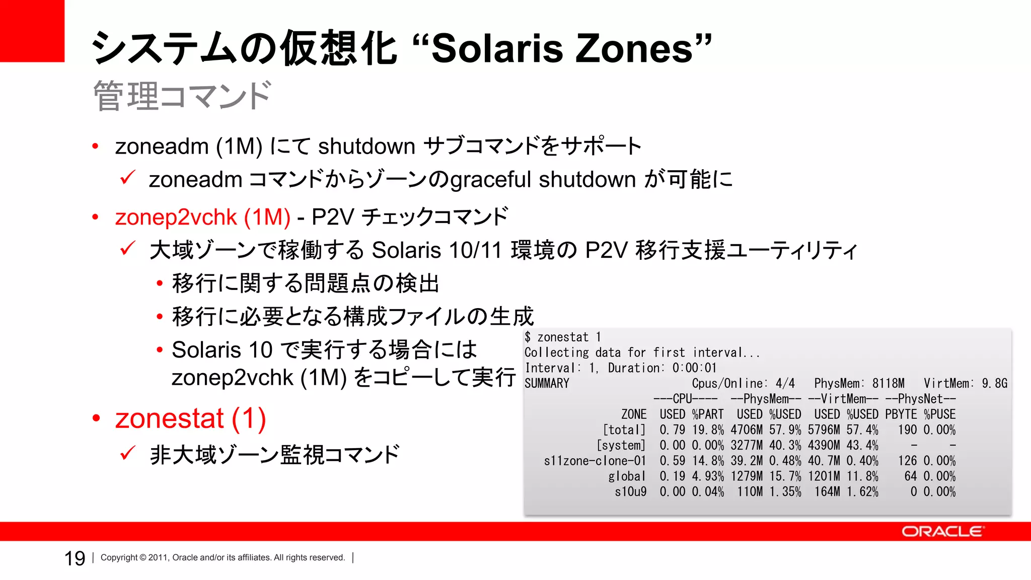 システムの仮想化 “Solaris Zones”
     管理コマンド
     • zoneadm (1M) にて shutdown サブコマンドをサポート
        zoneadm コマンドからゾーンのgraceful shutdown が可能に
     • zonep2vchk (1M) - P2V チェックコマンド
        大域ゾーンで稼働する Solaris 10/11 環境の P2V 移行支援ユーティリティ
          • 移行に関する問題点の検出
          • 移行に必要となる構成ファイルの生成
                                      $ zonestat 1
          • Solaris 10 で実行する場合には      Collecting data for first interval...
                                      Interval: 1, Duration: 0:00:01
            zonep2vchk (1M) をコピーして実行 SUMMARY                    Cpus/Online: 4/4 PhysMem: 8118M                                               VirtMem: 9.8G
                                                                                                ---CPU----    --PhysMem--   --VirtMem-- --PhysNet--
     • zonestat (1)                                                                      ZONE
                                                                                      [total]
                                                                                                 USED %PART
                                                                                                 0.79 19.8%
                                                                                                               USED %USED
                                                                                                              4706M 57.9%
                                                                                                                             USED %USED PBYTE %PUSE
                                                                                                                            5796M 57.4% 190 0.00%
                                                                                     [system]    0.00 0.00%   3277M 40.3%   4390M 43.4%     -     -
           非大域ゾーン監視コマンド                                                     s11zone-clone-01    0.59 14.8%   39.2M 0.48%   40.7M 0.40% 126 0.00%
                                                                                       global    0.19 4.93%   1279M 15.7%   1201M 11.8%    64 0.00%
                                                                                        s10u9    0.00 0.04%    110M 1.35%    164M 1.62%     0 0.00%




19    Copyright © 2011, Oracle and/or its affiliates. All rights reserved.
 