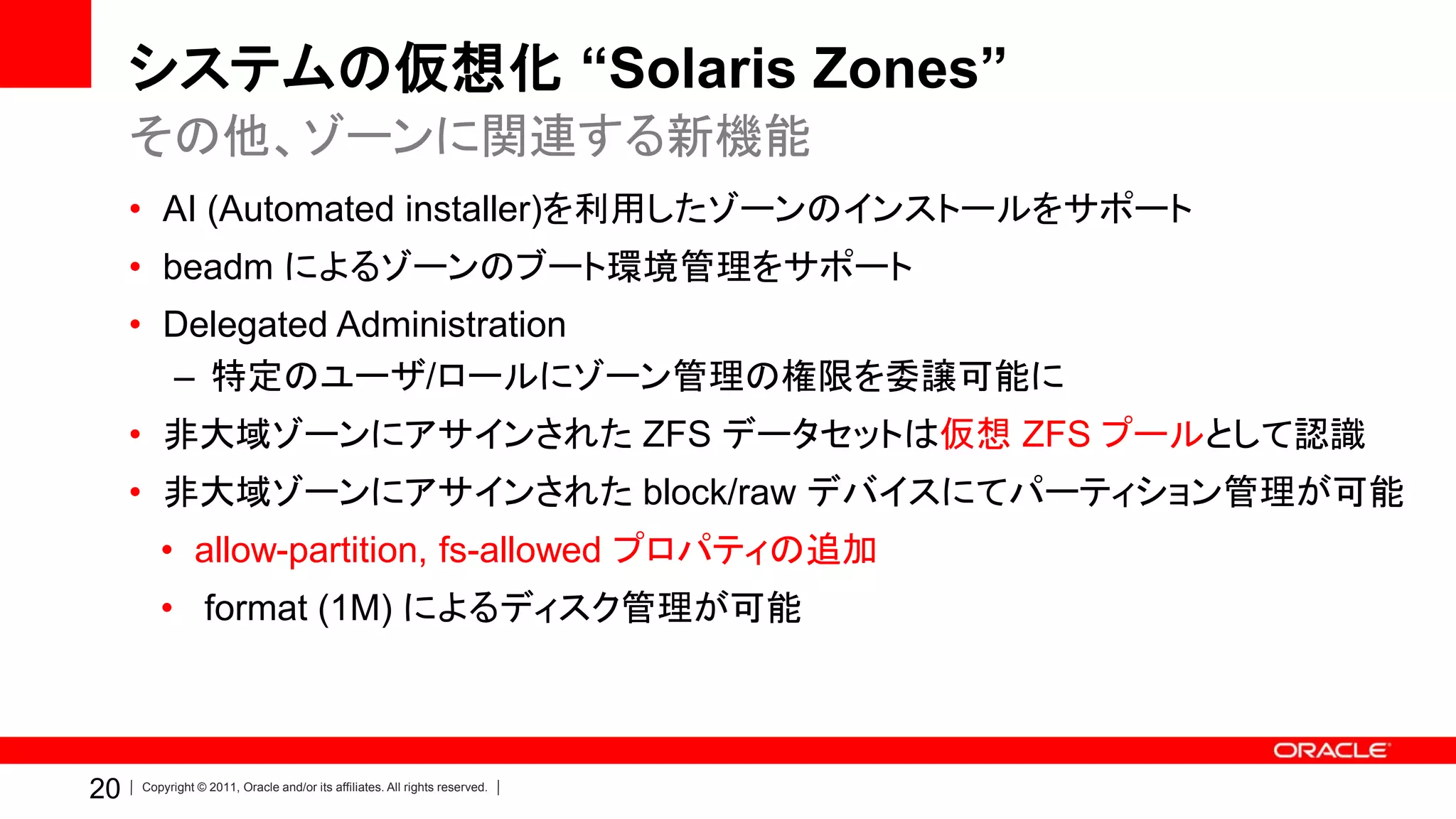 システムの仮想化 “Solaris Zones”
     その他、ゾーンに関連する新機能
     • AI (Automated installer)を利用したゾーンのインストールをサポート
     • beadm によるゾーンのブート環境管理をサポート
     • Delegated Administration
       – 特定のユーザ/ロールにゾーン管理の権限を委譲可能に
     • 非大域ゾーンにアサインされた ZFS データセットは仮想 ZFS プールとして認識
     • 非大域ゾーンにアサインされた block/raw デバイスにてパーティション管理が可能
        • allow-partition, fs-allowed プロパティの追加
        • format (1M) によるディスク管理が可能



20   Copyright © 2011, Oracle and/or its affiliates. All rights reserved.
 