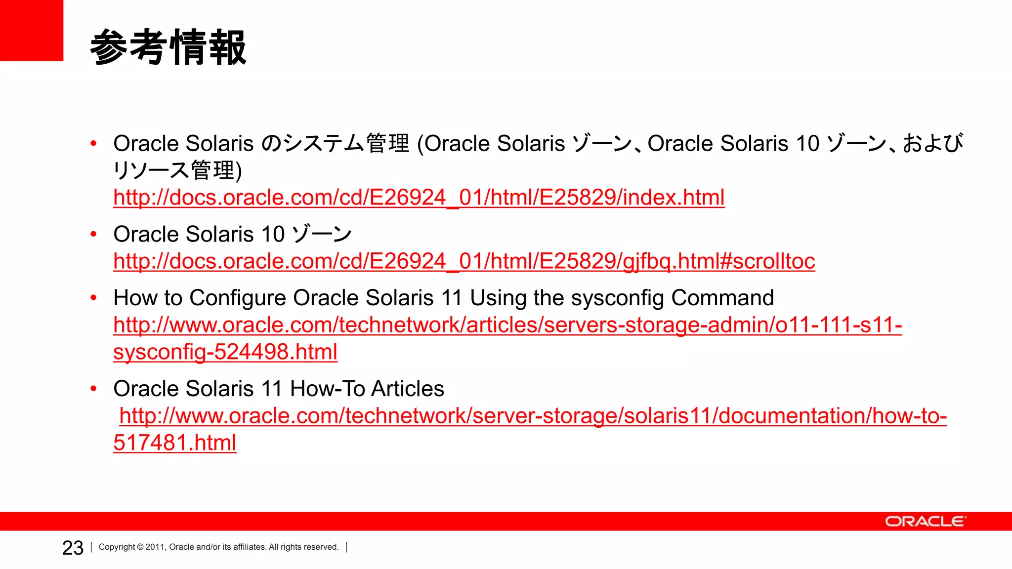 参考情報

     • Oracle Solaris のシステム管理 (Oracle Solaris ゾーン、Oracle Solaris 10 ゾーン、および
       リソース管理)
       http://docs.oracle.com/cd/E26924_01/html/E25829/index.html
     • Oracle Solaris 10 ゾーン
       http://docs.oracle.com/cd/E26924_01/html/E25829/gjfbq.html#scrolltoc
     • How to Configure Oracle Solaris 11 Using the sysconfig Command
       http://www.oracle.com/technetwork/articles/servers-storage-admin/o11-111-s11-
       sysconfig-524498.html
     • Oracle Solaris 11 How-To Articles
       http://www.oracle.com/technetwork/server-storage/solaris11/documentation/how-to-
       517481.html



23   Copyright © 2011, Oracle and/or its affiliates. All rights reserved.
 