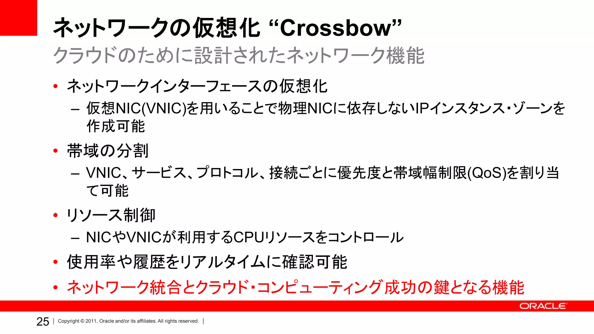 ネットワークの仮想化 “Crossbow”
     クラウドのために設計されたネットワーク機能
     • ネットワークインターフェースの仮想化
           – 仮想NIC(VNIC)を用いることで物理NICに依存しないIPインスタンス・ゾーンを
             作成可能
     • 帯域の分割
           – VNIC、サービス、プロトコル、接続ごとに優先度と帯域幅制限(QoS)を割り当
             て可能
     • リソース制御
           – NICやVNICが利用するCPUリソースをコントロール
     • 使用率や履歴をリアルタイムに確認可能
     • ネットワーク統合とクラウド・コンピューティング成功の鍵となる機能
25   Copyright © 2011, Oracle and/or its affiliates. All rights reserved.
 