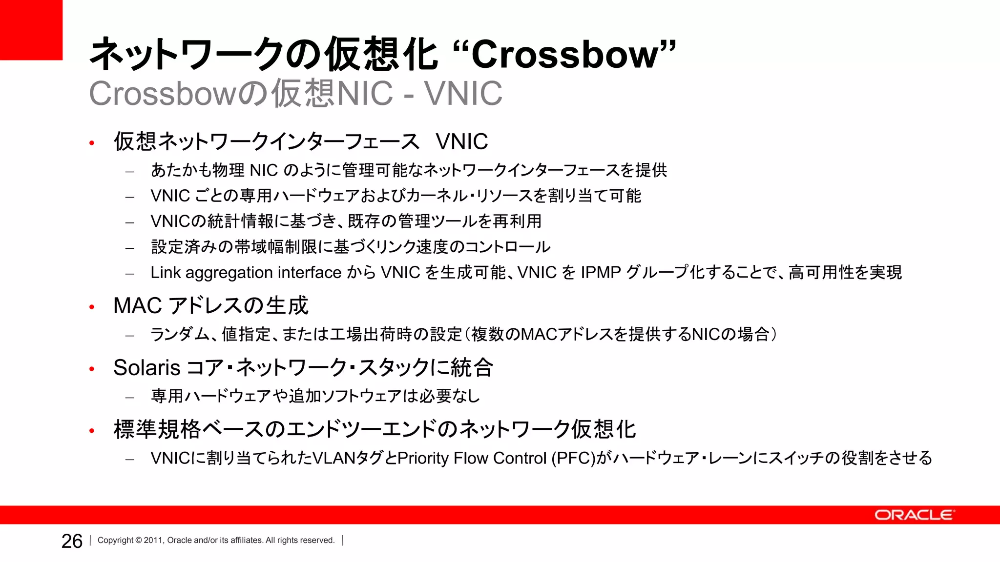 ネットワークの仮想化 “Crossbow”
     Crossbowの仮想NIC - VNIC
     • 仮想ネットワークインターフェース VNIC
            –       あたかも物理 NIC のように管理可能なネットワークインターフェースを提供
            –       VNIC ごとの専用ハードウェアおよびカーネル・リソースを割り当て可能
            – VNICの統計情報に基づき、既存の管理ツールを再利用
            –       設定済みの帯域幅制限に基づくリンク速度のコントロール
            –       Link aggregation interface から VNIC を生成可能、VNIC を IPMP グループ化することで、高可用性を実現

     • MAC アドレスの生成
            – ランダム、値指定、または工場出荷時の設定（複数のMACアドレスを提供するNICの場合）

     • Solaris コア・ネットワーク・スタックに統合
            –       専用ハードウェアや追加ソフトウェアは必要なし

     • 標準規格ベースのエンドツーエンドのネットワーク仮想化
            –       VNICに割り当てられたVLANタグとPriority Flow Control (PFC)がハードウェア・レーンにスイッチの役割をさせる




26   Copyright © 2011, Oracle and/or its affiliates. All rights reserved.
 