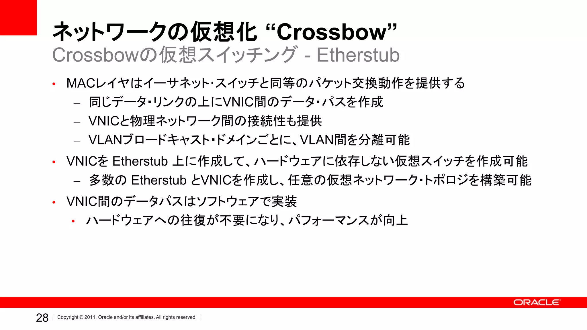 ネットワークの仮想化 “Crossbow”
     Crossbowの仮想スイッチング - Etherstub
     • MACレイヤはイーサネット･スイッチと同等のパケット交換動作を提供する
            – 同じデータ・リンクの上にVNIC間のデータ・パスを作成
            – VNICと物理ネットワーク間の接続性も提供
            – VLANブロードキャスト・ドメインごとに、VLAN間を分離可能
     • VNICを Etherstub 上に作成して、ハードウェアに依存しない仮想スイッチを作成可能
            – 多数の Etherstub とVNICを作成し、任意の仮想ネットワーク・トポロジを構築可能
     • VNIC間のデータパスはソフトウェアで実装
           • ハードウェアへの往復が不要になり、パフォーマンスが向上




28   Copyright © 2011, Oracle and/or its affiliates. All rights reserved.
 