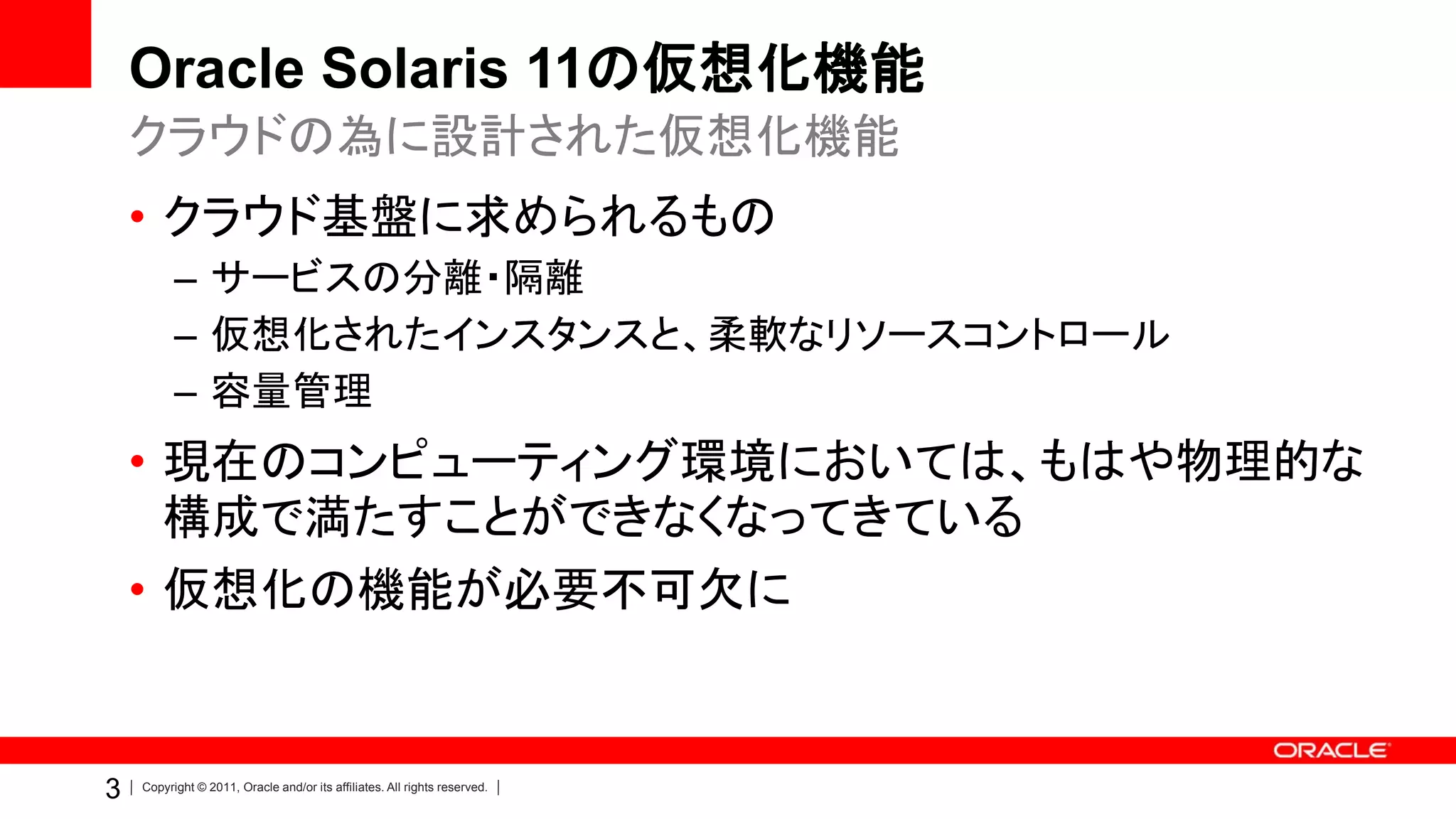 Oracle Solaris 11の仮想化機能
    クラウドの為に設計された仮想化機能
    • クラウド基盤に求められるもの
          – サービスの分離・隔離
          – 仮想化されたインスタンスと、柔軟なリソースコントロール
          – 容量管理
    • 現在のコンピューティング環境においては、もはや物理的な
      構成で満たすことができなくなってきている
    • 仮想化の機能が必要不可欠に


3   Copyright © 2011, Oracle and/or its affiliates. All rights reserved.
 