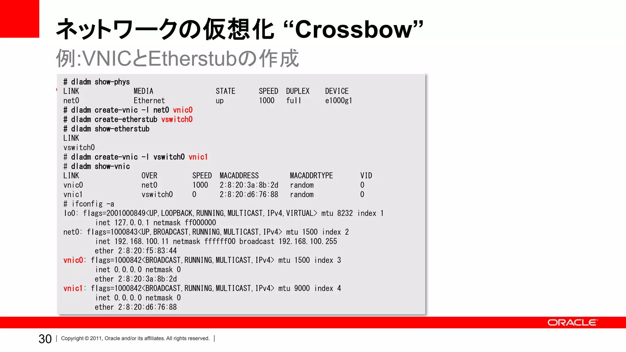 ネットワークの仮想化 “Crossbow”
     例:VNICとEtherstubの作成
      # dladm show-phys
     • LINK
         COMSTARのインストールからLUの作成まで
               MEDIA STATE SPEED DUPLEX DEVICE
      net0              Ethernet             up         1000 full        e1000g1
      # dladm create-vnic -l net0 vnic0
      # dladm create-etherstub vswitch0
      # dladm show-etherstub
      LINK
      vswitch0
      # dladm create-vnic -l vswitch0 vnic1
      # dladm show-vnic
      LINK                OVER         SPEED MACADDRESS         MACADDRTYPE        VID
      vnic0               net0         1000 2:8:20:3a:8b:2d random                 0
      vnic1               vswitch0     0      2:8:20:d6:76:88 random               0
      # ifconfig -a
      lo0: flags=2001000849<UP,LOOPBACK,RUNNING,MULTICAST,IPv4,VIRTUAL> mtu 8232   index 1
              inet 127.0.0.1 netmask ff000000
      net0: flags=1000843<UP,BROADCAST,RUNNING,MULTICAST,IPv4> mtu 1500 index 2
              inet 192.168.100.11 netmask ffffff00 broadcast 192.168.100.255
              ether 2:8:20:f5:83:44
      vnic0: flags=1000842<BROADCAST,RUNNING,MULTICAST,IPv4> mtu 1500 index 3
              inet 0.0.0.0 netmask 0
              ether 2:8:20:3a:8b:2d
      vnic1: flags=1000842<BROADCAST,RUNNING,MULTICAST,IPv4> mtu 9000 index 4
              inet 0.0.0.0 netmask 0
              ether 2:8:20:d6:76:88



30   Copyright © 2011, Oracle and/or its affiliates. All rights reserved.
 