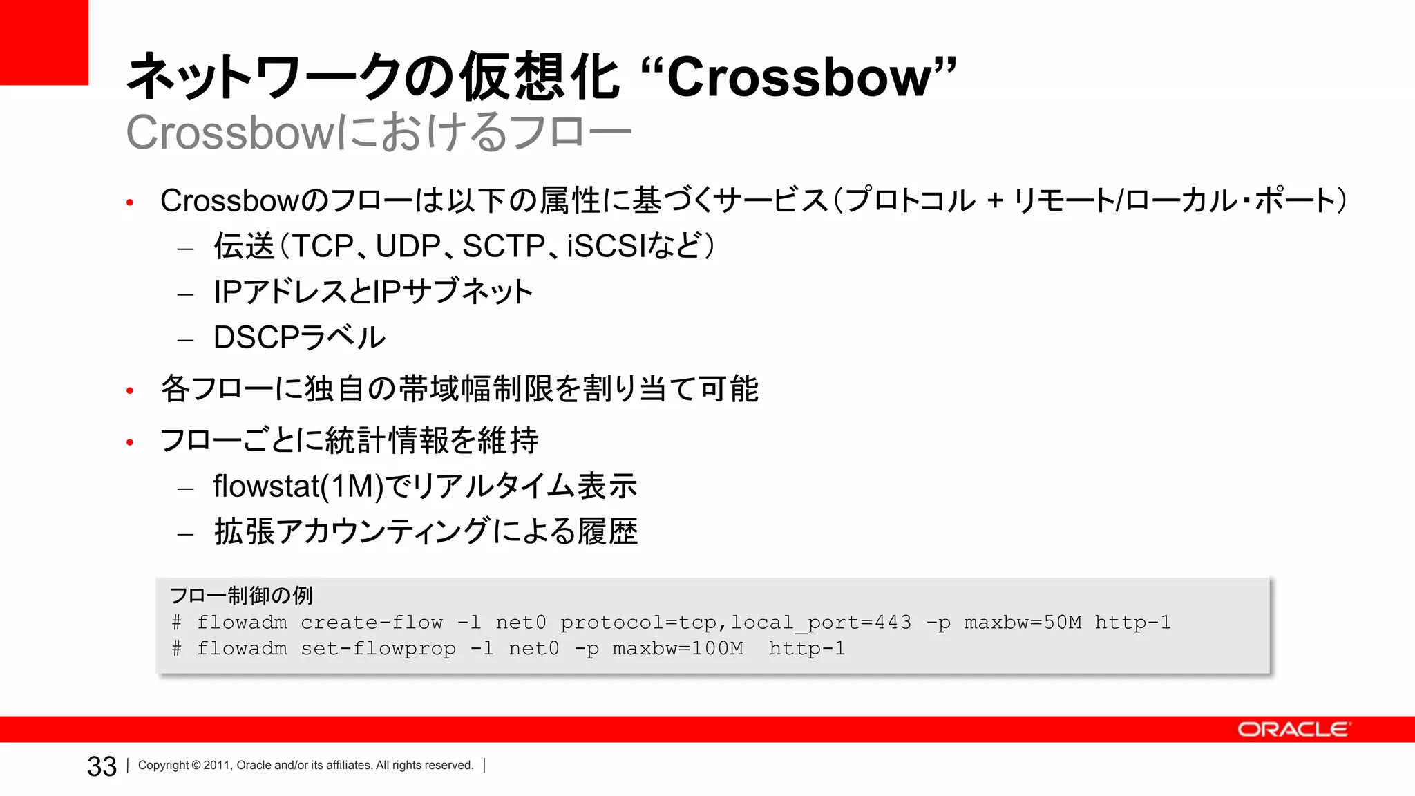 ネットワークの仮想化 “Crossbow”
     Crossbowにおけるフロー
     • Crossbowのフローは以下の属性に基づくサービス（プロトコル + リモート/ローカル・ポート）
            – 伝送（TCP、UDP、SCTP、iSCSIなど）
            – IPアドレスとIPサブネット
            – DSCPラベル
     • 各フローに独自の帯域幅制限を割り当て可能
     • フローごとに統計情報を維持
            – flowstat(1M)でリアルタイム表示
            – 拡張アカウンティングによる履歴
           フロー制御の例
           # flowadm create-flow -l net0 protocol=tcp,local_port=443 -p maxbw=50M http-1
           # flowadm set-flowprop -l net0 -p maxbw=100M http-1




33   Copyright © 2011, Oracle and/or its affiliates. All rights reserved.
 