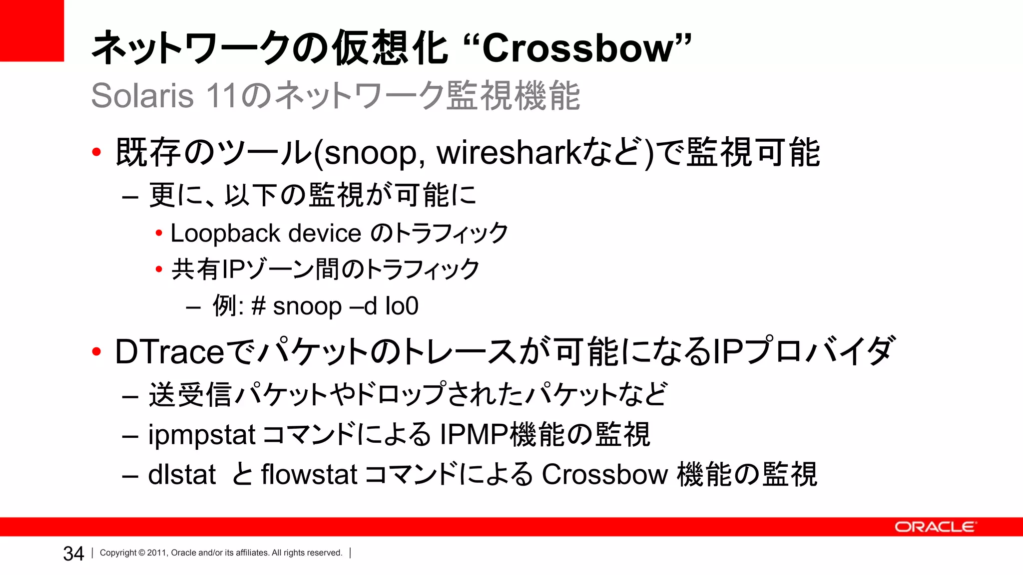 ネットワークの仮想化 “Crossbow”
     Solaris 11のネットワーク監視機能
     • 既存のツール(snoop, wiresharkなど)で監視可能
           – 更に、以下の監視が可能に
                    • Loopback device のトラフィック
                    • 共有IPゾーン間のトラフィック
                       – 例: # snoop –d lo0
     • DTraceでパケットのトレースが可能になるIPプロバイダ
           – 送受信パケットやドロップされたパケットなど
           – ipmpstat コマンドによる IPMP機能の監視
           – dlstat と flowstat コマンドによる Crossbow 機能の監視

34   Copyright © 2011, Oracle and/or its affiliates. All rights reserved.
 