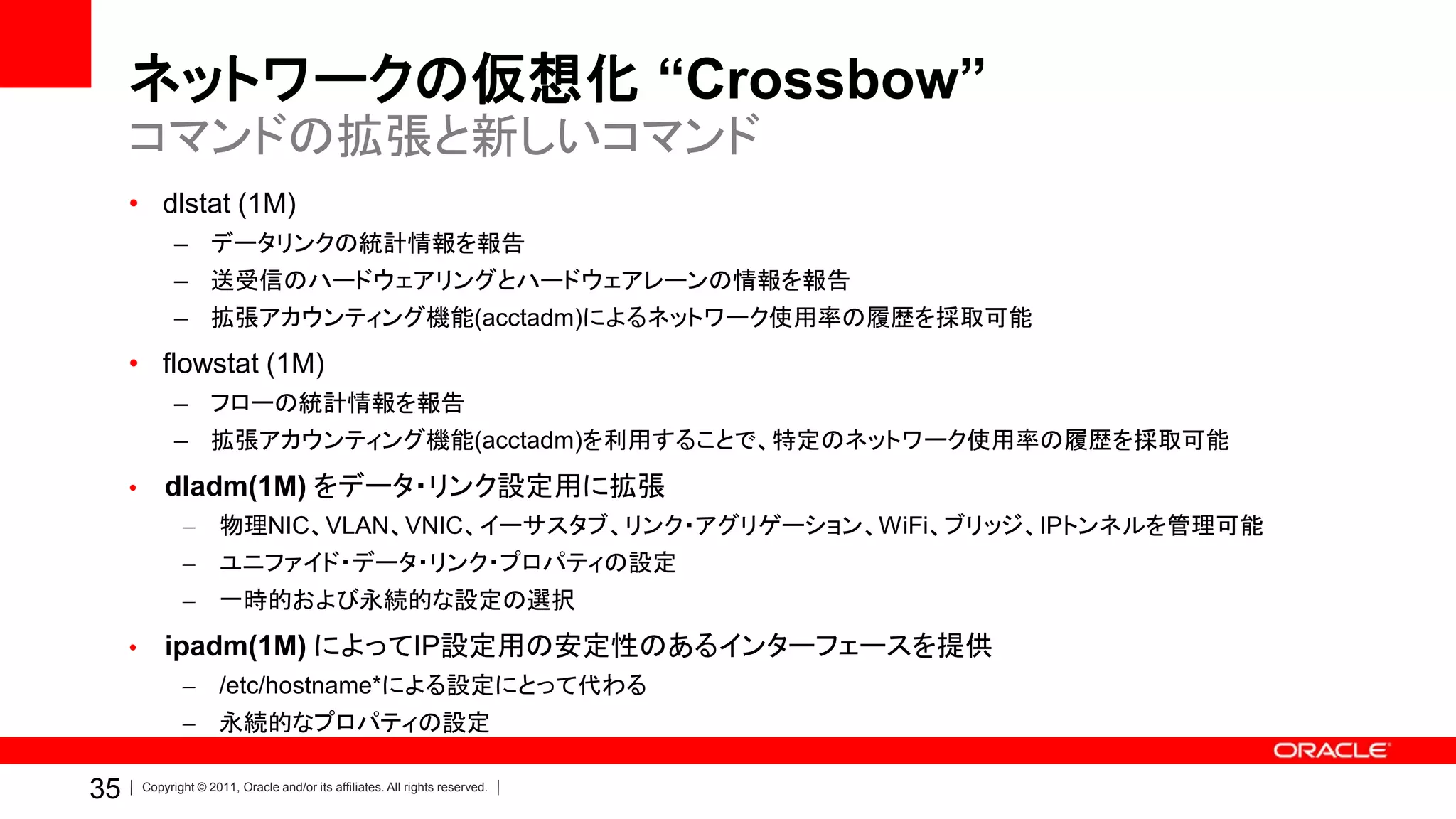 ネットワークの仮想化 “Crossbow”
     コマンドの拡張と新しいコマンド
     • dlstat (1M)
               – データリンクの統計情報を報告
               – 送受信のハードウェアリングとハードウェアレーンの情報を報告
               – 拡張アカウンティング機能(acctadm)によるネットワーク使用率の履歴を採取可能
     • flowstat (1M)
               – フローの統計情報を報告
               – 拡張アカウンティング機能(acctadm)を利用することで、特定のネットワーク使用率の履歴を採取可能
     •       dladm(1M) をデータ・リンク設定用に拡張
                –       物理NIC、VLAN、VNIC、イーサスタブ、リンク・アグリゲーション、WiFi、ブリッジ、IPトンネルを管理可能
                –       ユニファイド・データ・リンク・プロパティの設定
                –       一時的および永続的な設定の選択
     •       ipadm(1M) によってIP設定用の安定性のあるインターフェースを提供
                –       /etc/hostname*による設定にとって代わる
                –       永続的なプロパティの設定

35       Copyright © 2011, Oracle and/or its affiliates. All rights reserved.
 