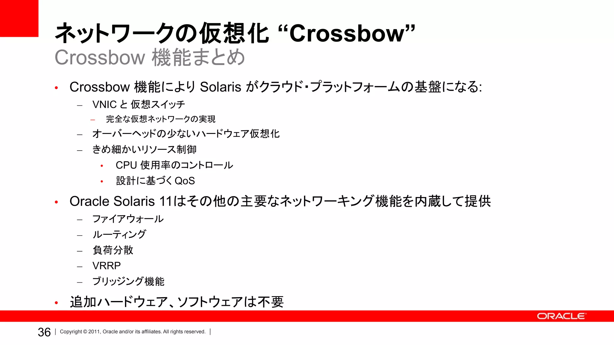 ネットワークの仮想化 “Crossbow”
     Crossbow 機能まとめ
     • Crossbow 機能により Solaris がクラウド・プラットフォームの基盤になる:
            –       VNIC と 仮想スイッチ
                   –       完全な仮想ネットワークの実現
            – オーバーヘッドの少ないハードウェア仮想化
            –       きめ細かいリソース制御
                       •      CPU 使用率のコントロール
                       •      設計に基づく QoS

     • Oracle Solaris 11はその他の主要なネットワーキング機能を内蔵して提供
            –       ファイアウォール
            –       ルーティング
            –       負荷分散
            – VRRP
            –       ブリッジング機能

     • 追加ハードウェア、ソフトウェアは不要

36   Copyright © 2011, Oracle and/or its affiliates. All rights reserved.
 