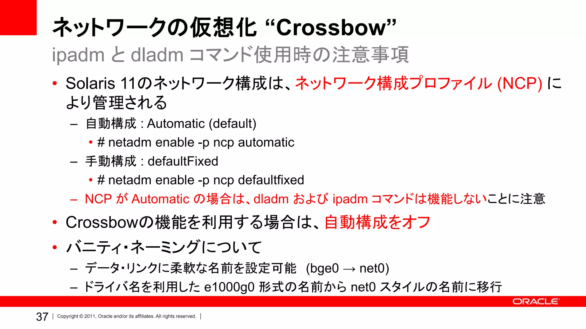 ネットワークの仮想化 “Crossbow”
     ipadm と dladm コマンド使用時の注意事項
     • Solaris 11のネットワーク構成は、ネットワーク構成プロファイル (NCP) に
       より管理される
           – 自動構成 : Automatic (default)
             • # netadm enable -p ncp automatic
           – 手動構成 : defaultFixed
             • # netadm enable -p ncp defaultfixed
           – NCP が Automatic の場合は、dladm および ipadm コマンドは機能しないことに注意
     • Crossbowの機能を利用する場合は、自動構成をオフ
     • バニティ・ネーミングについて
           – データ・リンクに柔軟な名前を設定可能 (bge0 → net0)
           – ドライバ名を利用した e1000g0 形式の名前から net0 スタイルの名前に移行

37   Copyright © 2011, Oracle and/or its affiliates. All rights reserved.
 