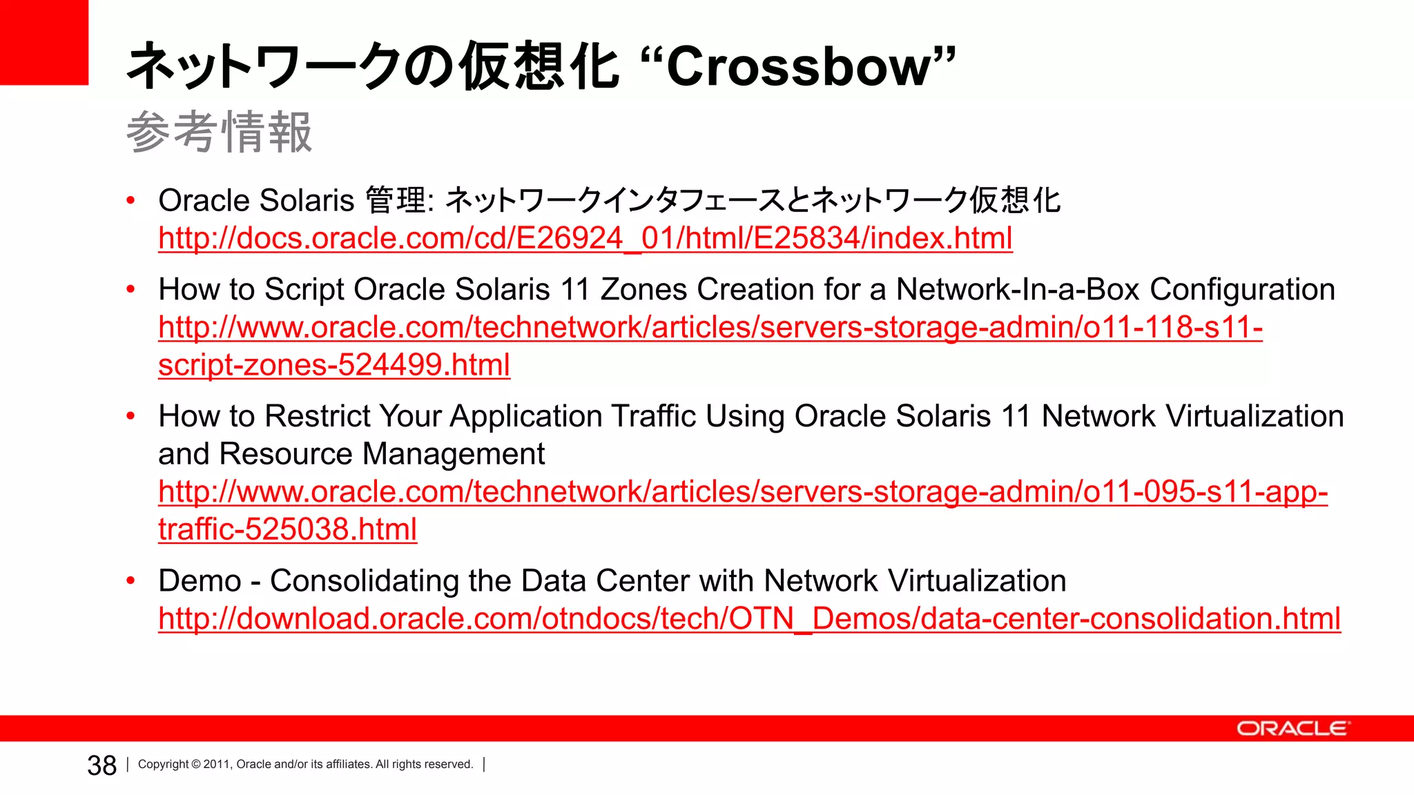 ネットワークの仮想化 “Crossbow”
     参考情報
     • Oracle Solaris 管理: ネットワークインタフェースとネットワーク仮想化
       http://docs.oracle.com/cd/E26924_01/html/E25834/index.html
     • How to Script Oracle Solaris 11 Zones Creation for a Network-In-a-Box Configuration
       http://www.oracle.com/technetwork/articles/servers-storage-admin/o11-118-s11-
       script-zones-524499.html
     • How to Restrict Your Application Traffic Using Oracle Solaris 11 Network Virtualization
       and Resource Management
       http://www.oracle.com/technetwork/articles/servers-storage-admin/o11-095-s11-app-
       traffic-525038.html
     • Demo - Consolidating the Data Center with Network Virtualization
       http://download.oracle.com/otndocs/tech/OTN_Demos/data-center-consolidation.html



38   Copyright © 2011, Oracle and/or its affiliates. All rights reserved.
 