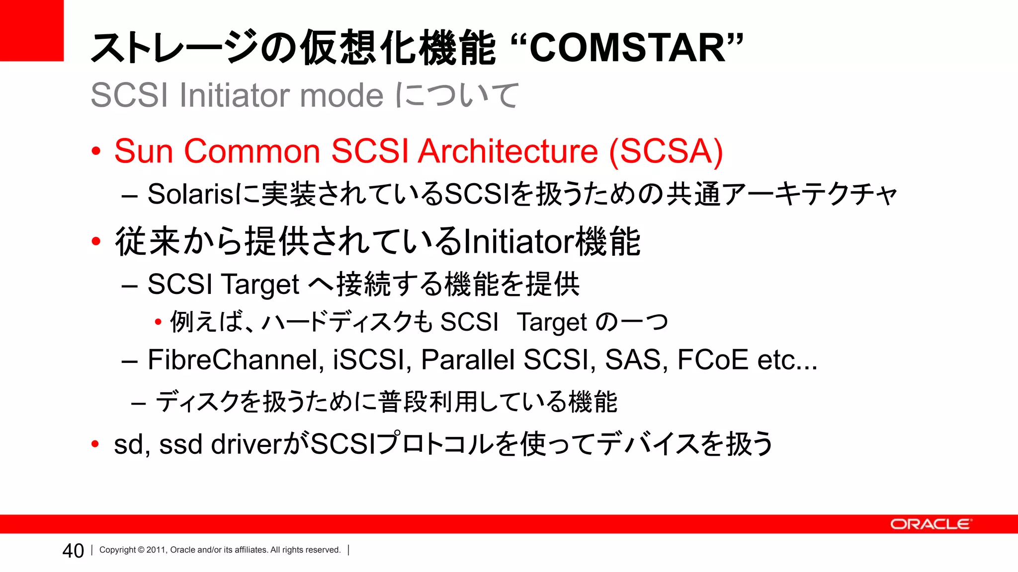 ストレージの仮想化機能 “COMSTAR”
     SCSI Initiator mode について
     • Sun Common SCSI Architecture (SCSA)
           – Solarisに実装されているSCSIを扱うための共通アーキテクチャ
     • 従来から提供されているInitiator機能
           – SCSI Target へ接続する機能を提供
                    • 例えば、ハードディスクも SCSI Target の一つ
           – FibreChannel, iSCSI, Parallel SCSI, SAS, FCoE etc...
              – ディスクを扱うために普段利用している機能
     • sd, ssd driverがSCSIプロトコルを使ってデバイスを扱う


40   Copyright © 2011, Oracle and/or its affiliates. All rights reserved.
 