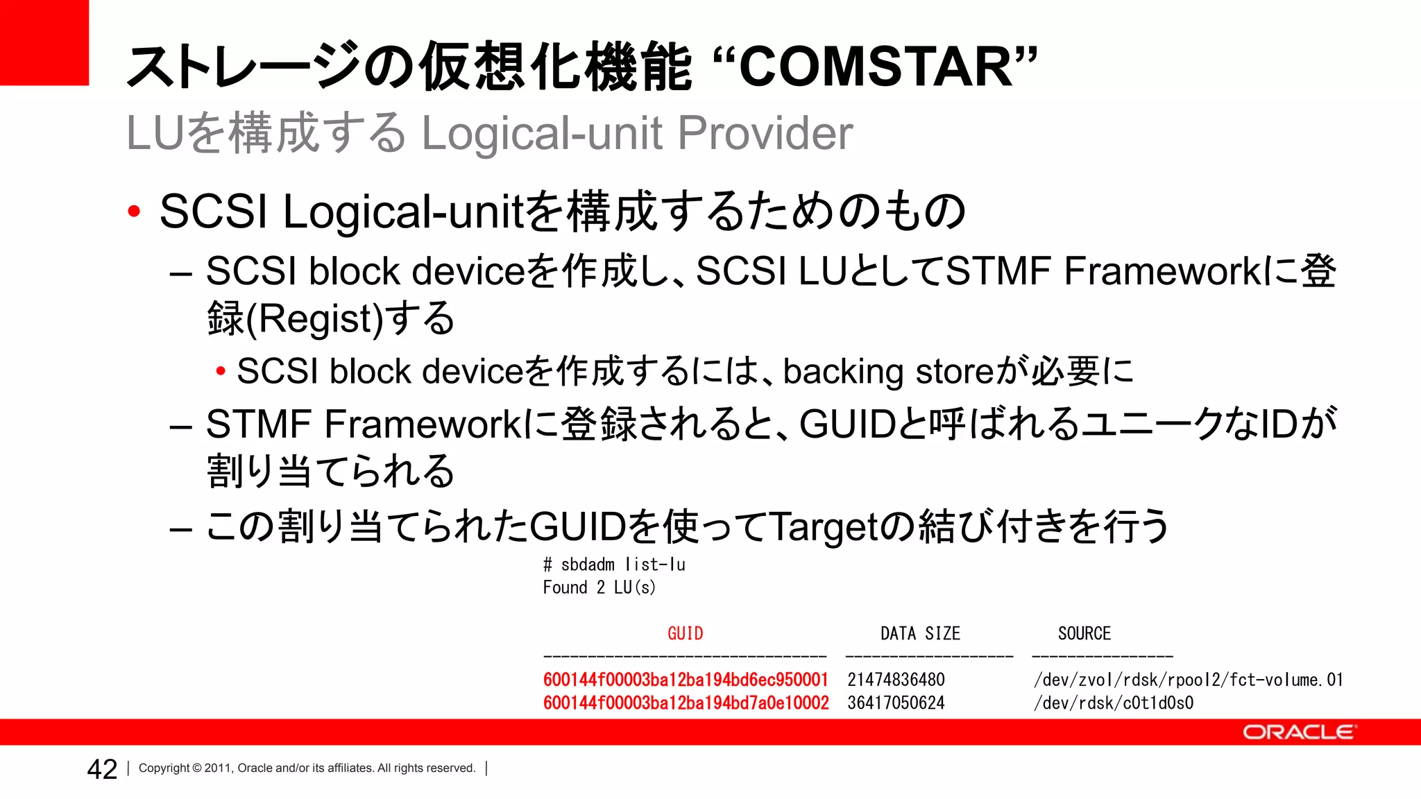 ストレージの仮想化機能 “COMSTAR”
     LUを構成する Logical-unit Provider
     • SCSI Logical-unitを構成するためのもの
           – SCSI block deviceを作成し、SCSI LUとしてSTMF Frameworkに登
             録(Regist)する
                    • SCSI block deviceを作成するには、backing storeが必要に
           – STMF Frameworkに登録されると、GUIDと呼ばれるユニークなIDが
             割り当てられる
           – この割り当てられたGUIDを使ってTargetの結び付きを行う
                                                                            # sbdadm list-lu
                                                                            Found 2 LU(s)

                                                                                          GUID                   DATA SIZE            SOURCE
                                                                            -------------------------------- -------------------   ----------------
                                                                            600144f00003ba12ba194bd6ec950001 21474836480           /dev/zvol/rdsk/rpool2/fct-volume.01
                                                                            600144f00003ba12ba194bd7a0e10002 36417050624           /dev/rdsk/c0t1d0s0


42   Copyright © 2011, Oracle and/or its affiliates. All rights reserved.
 