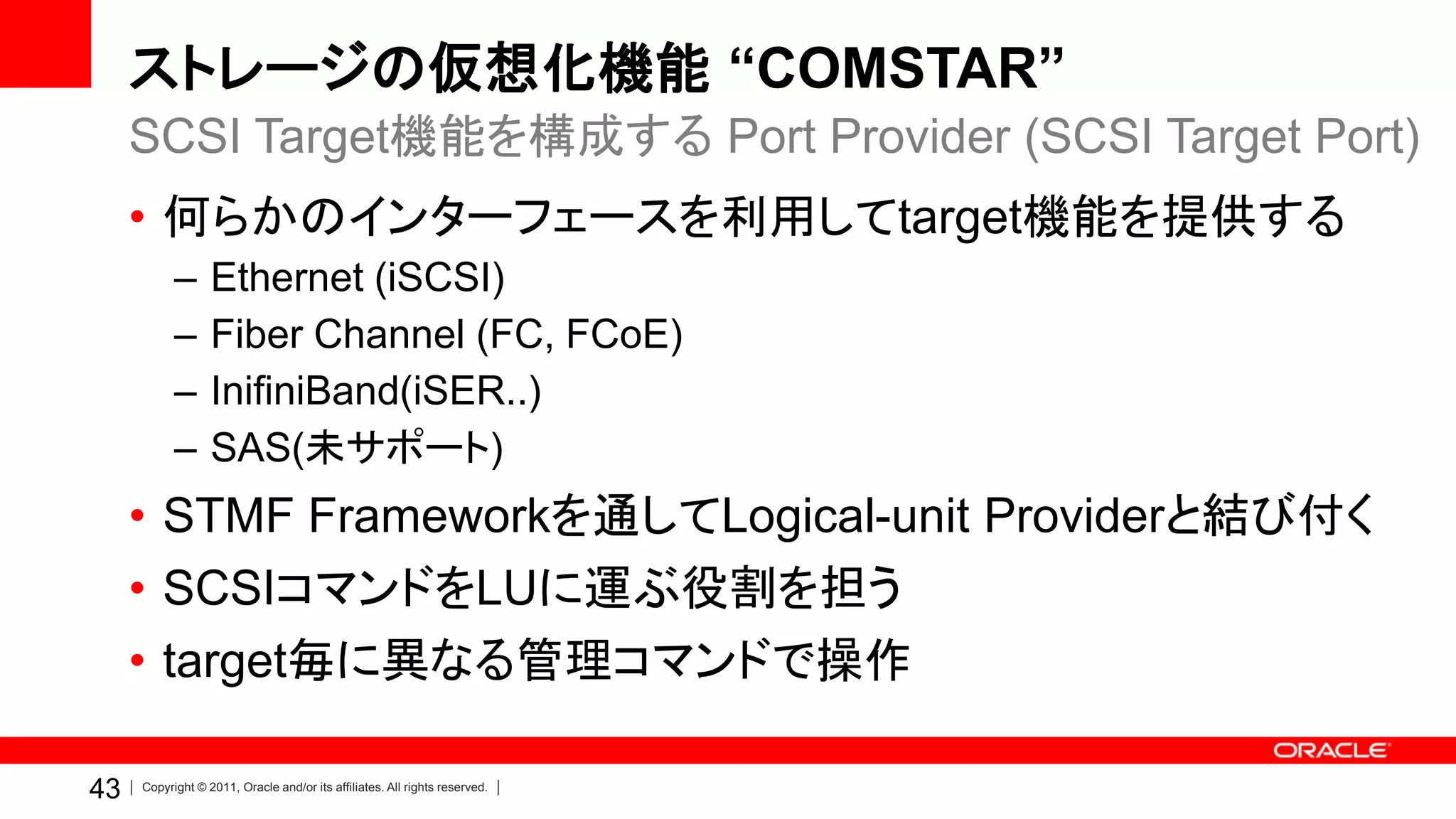 ストレージの仮想化機能 “COMSTAR”
     SCSI Target機能を構成する Port Provider (SCSI Target Port)
     • 何らかのインターフェースを利用してtarget機能を提供する
           –      Ethernet (iSCSI)
           –      Fiber Channel (FC, FCoE)
           –      InifiniBand(iSER..)
           –      SAS(未サポート)
     • STMF Frameworkを通してLogical-unit Providerと結び付く
     • SCSIコマンドをLUに運ぶ役割を担う
     • target毎に異なる管理コマンドで操作

43   Copyright © 2011, Oracle and/or its affiliates. All rights reserved.
 