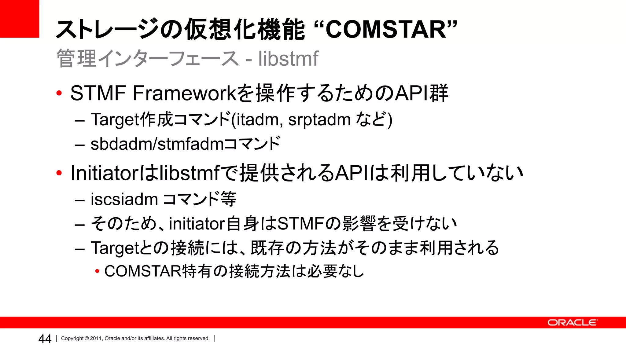 ストレージの仮想化機能 “COMSTAR”
     管理インターフェース - libstmf
     • STMF Frameworkを操作するためのAPI群
           – Target作成コマンド(itadm, srptadm など)
           – sbdadm/stmfadmコマンド
     • Initiatorはlibstmfで提供されるAPIは利用していない
           – iscsiadm コマンド等
           – そのため、initiator自身はSTMFの影響を受けない
           – Targetとの接続には、既存の方法がそのまま利用される
                    • COMSTAR特有の接続方法は必要なし



44   Copyright © 2011, Oracle and/or its affiliates. All rights reserved.
 