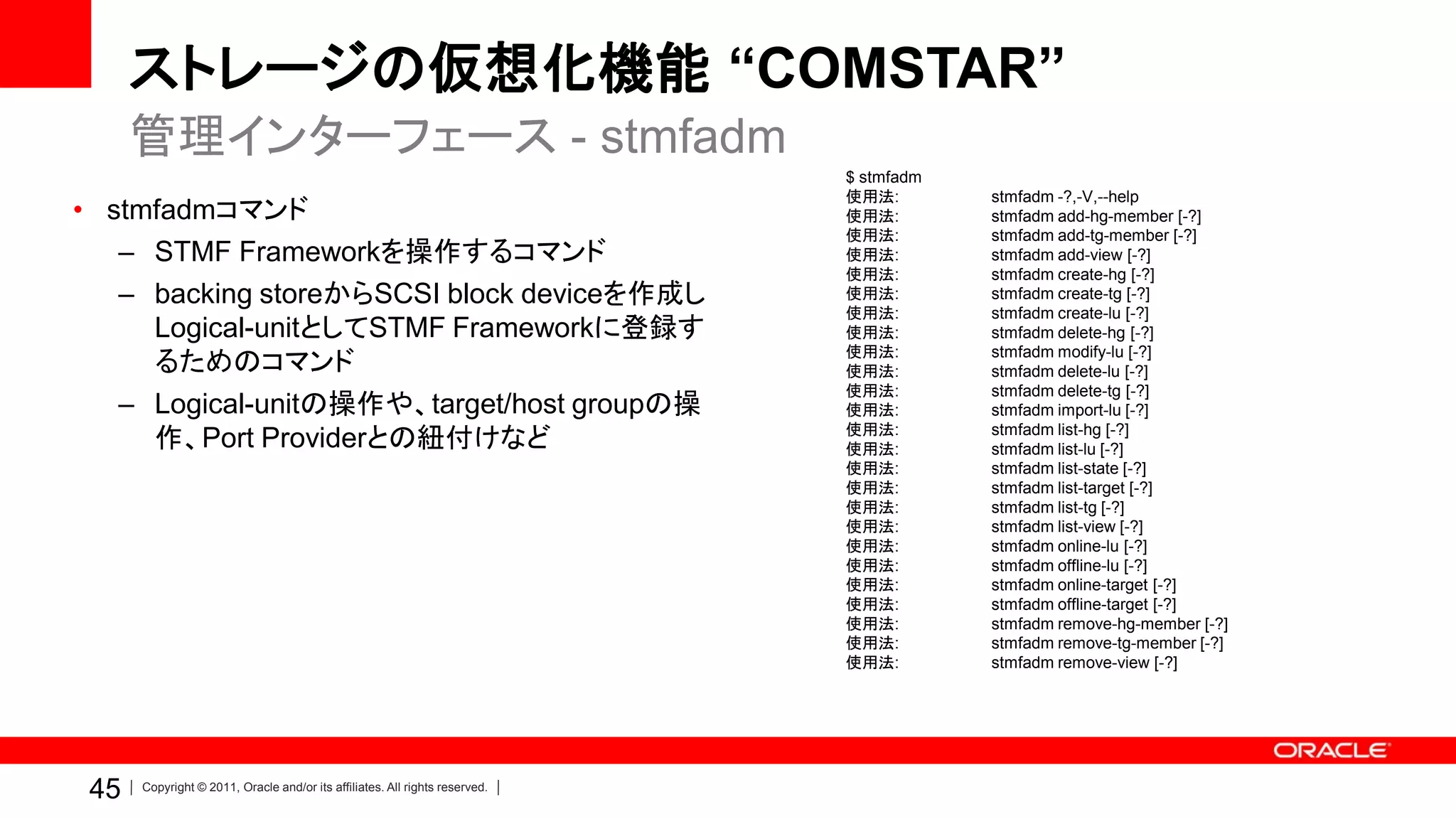 ストレージの仮想化機能 “COMSTAR”
      管理インターフェース - stmfadm
                                                                             $ stmfadm
                                                                             使用法:        stmfadm -?,-V,--help
• stmfadmコマンド                                                                使用法:        stmfadm add-hg-member [-?]
                                                                             使用法:        stmfadm add-tg-member [-?]
   – STMF Frameworkを操作するコマンド                                                 使用法:        stmfadm add-view [-?]
                                                                             使用法:        stmfadm create-hg [-?]
   – backing storeからSCSI block deviceを作成し                                    使用法:        stmfadm create-tg [-?]
                                                                             使用法:        stmfadm create-lu [-?]
     Logical-unitとしてSTMF Frameworkに登録す                                       使用法:        stmfadm delete-hg [-?]
                                                                             使用法:        stmfadm modify-lu [-?]
     るためのコマンド                                                                使用法:        stmfadm delete-lu [-?]
                                                                             使用法:        stmfadm delete-tg [-?]
   – Logical-unitの操作や、target/host groupの操                                    使用法:        stmfadm import-lu [-?]
                                                                             使用法:
     作、Port Providerとの紐付けなど                                                  使用法:
                                                                                         stmfadm list-hg [-?]
                                                                                         stmfadm list-lu [-?]
                                                                             使用法:        stmfadm list-state [-?]
                                                                             使用法:        stmfadm list-target [-?]
                                                                             使用法:        stmfadm list-tg [-?]
                                                                             使用法:        stmfadm list-view [-?]
                                                                             使用法:        stmfadm online-lu [-?]
                                                                             使用法:        stmfadm offline-lu [-?]
                                                                             使用法:        stmfadm online-target [-?]
                                                                             使用法:        stmfadm offline-target [-?]
                                                                             使用法:        stmfadm remove-hg-member [-?]
                                                                             使用法:        stmfadm remove-tg-member [-?]
                                                                             使用法:        stmfadm remove-view [-?]




 45   Copyright © 2011, Oracle and/or its affiliates. All rights reserved.
 