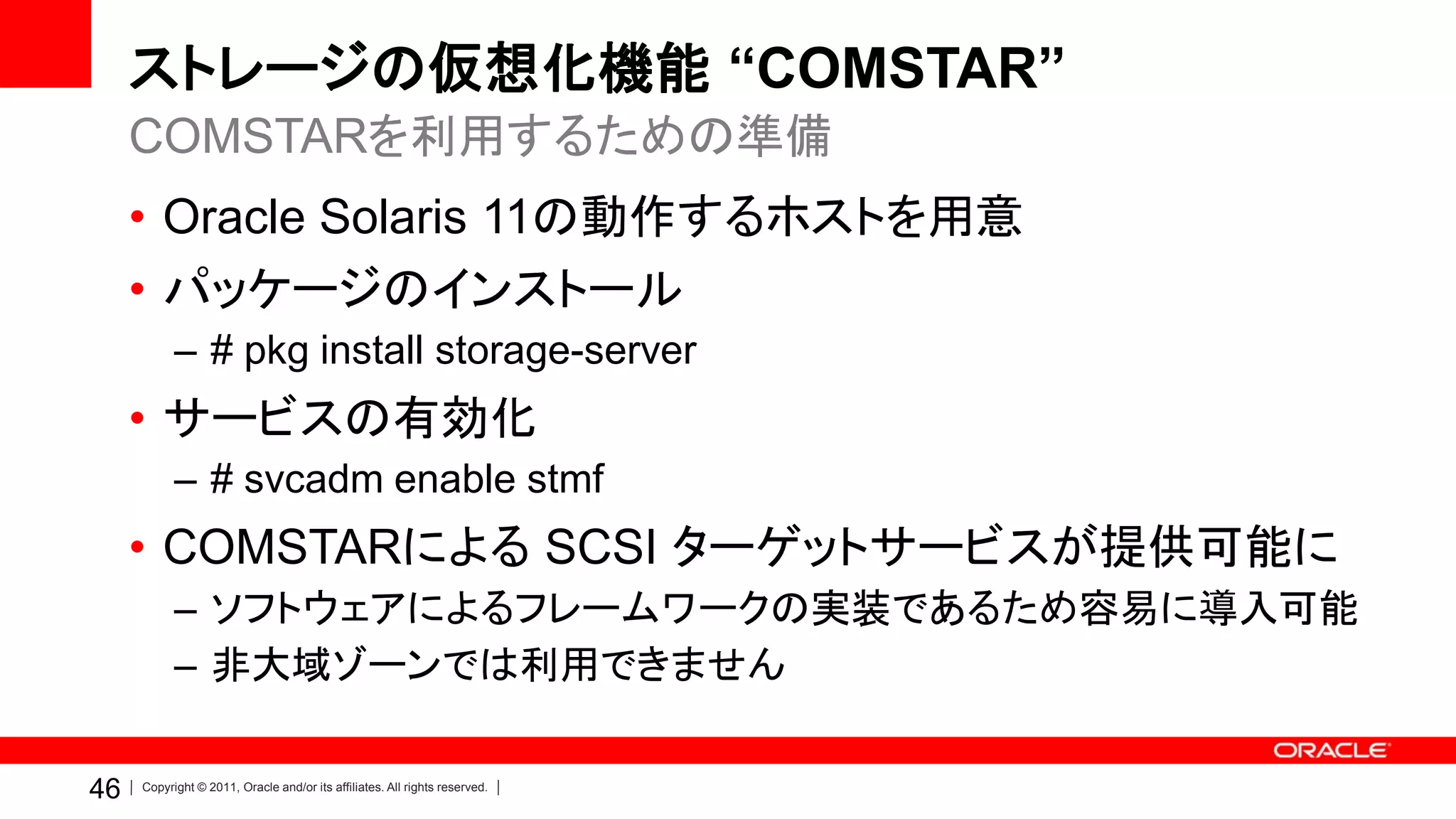 ストレージの仮想化機能 “COMSTAR”
     COMSTARを利用するための準備
     • Oracle Solaris 11の動作するホストを用意
     • パッケージのインストール
           – # pkg install storage-server
     • サービスの有効化
           – # svcadm enable stmf
     • COMSTARによる SCSI ターゲットサービスが提供可能に
           – ソフトウェアによるフレームワークの実装であるため容易に導入可能
           – 非大域ゾーンでは利用できません

46   Copyright © 2011, Oracle and/or its affiliates. All rights reserved.
 