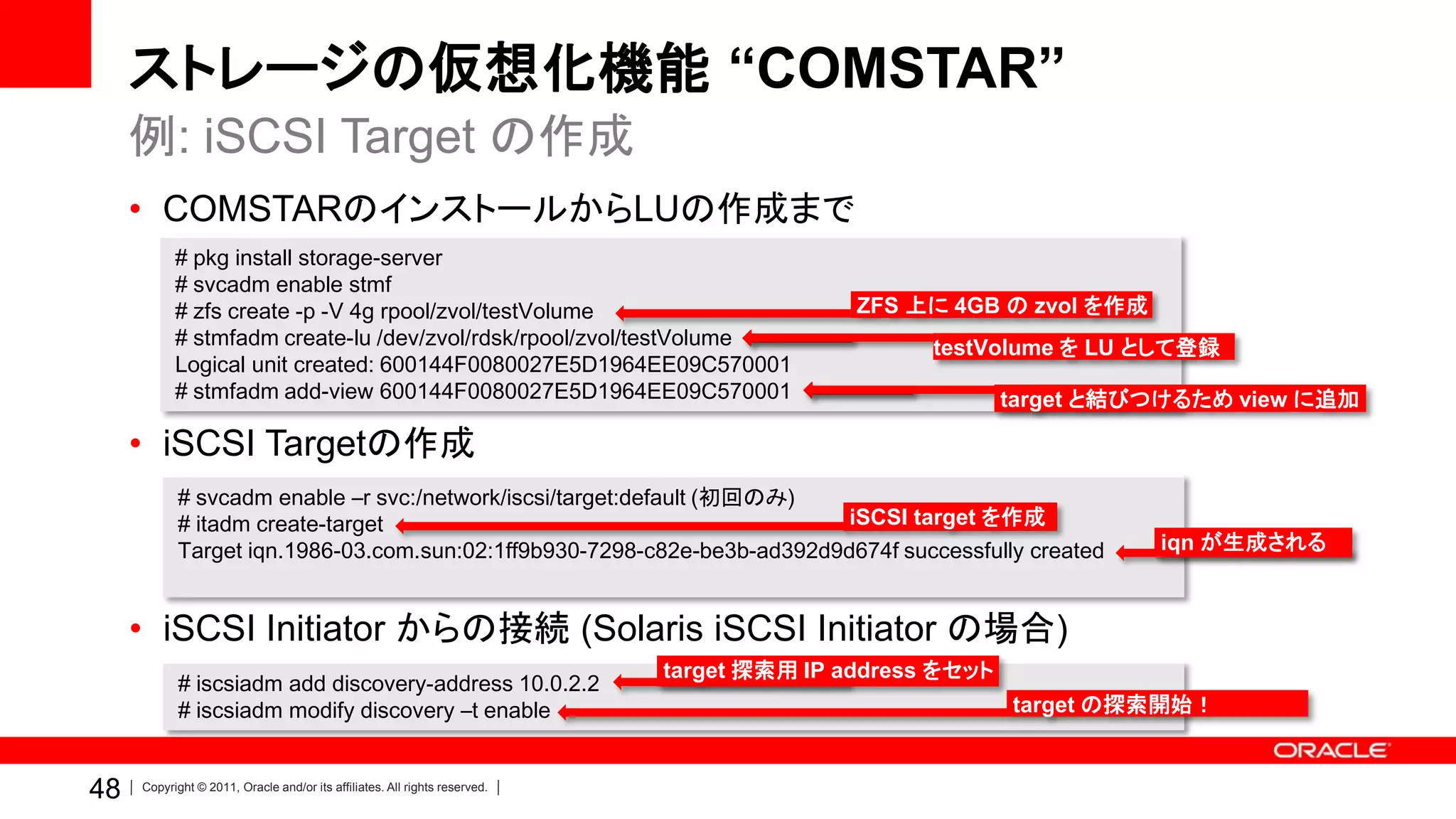 ストレージの仮想化機能 “COMSTAR”
     例: iSCSI Target の作成
     • COMSTARのインストールからLUの作成まで
           # pkg install storage-server
           # svcadm enable stmf
           # zfs create -p -V 4g rpool/zvol/testVolume                                     ZFS 上に 4GB の zvol を作成
           # stmfadm create-lu /dev/zvol/rdsk/rpool/zvol/testVolume                              testVolume を LU として登録
           Logical unit created: 600144F0080027E5D1964EE09C570001
           # stmfadm add-view 600144F0080027E5D1964EE09C570001                                           target と結びつけるため view に追加

     • iSCSI Targetの作成
           # svcadm enable –r svc:/network/iscsi/target:default (初回のみ)
           # itadm create-target                                         iSCSI target を作成
           Target iqn.1986-03.com.sun:02:1ff9b930-7298-c82e-be3b-ad392d9d674f successfully created                 iqn が生成される



     • iSCSI Initiator からの接続 (Solaris iSCSI Initiator の場合)
                                                                            target 探索用 IP address をセット
            # iscsiadm add discovery-address 10.0.2.2
            # iscsiadm modify discovery –t enable                                                        target の探索開始！


48   Copyright © 2011, Oracle and/or its affiliates. All rights reserved.
 