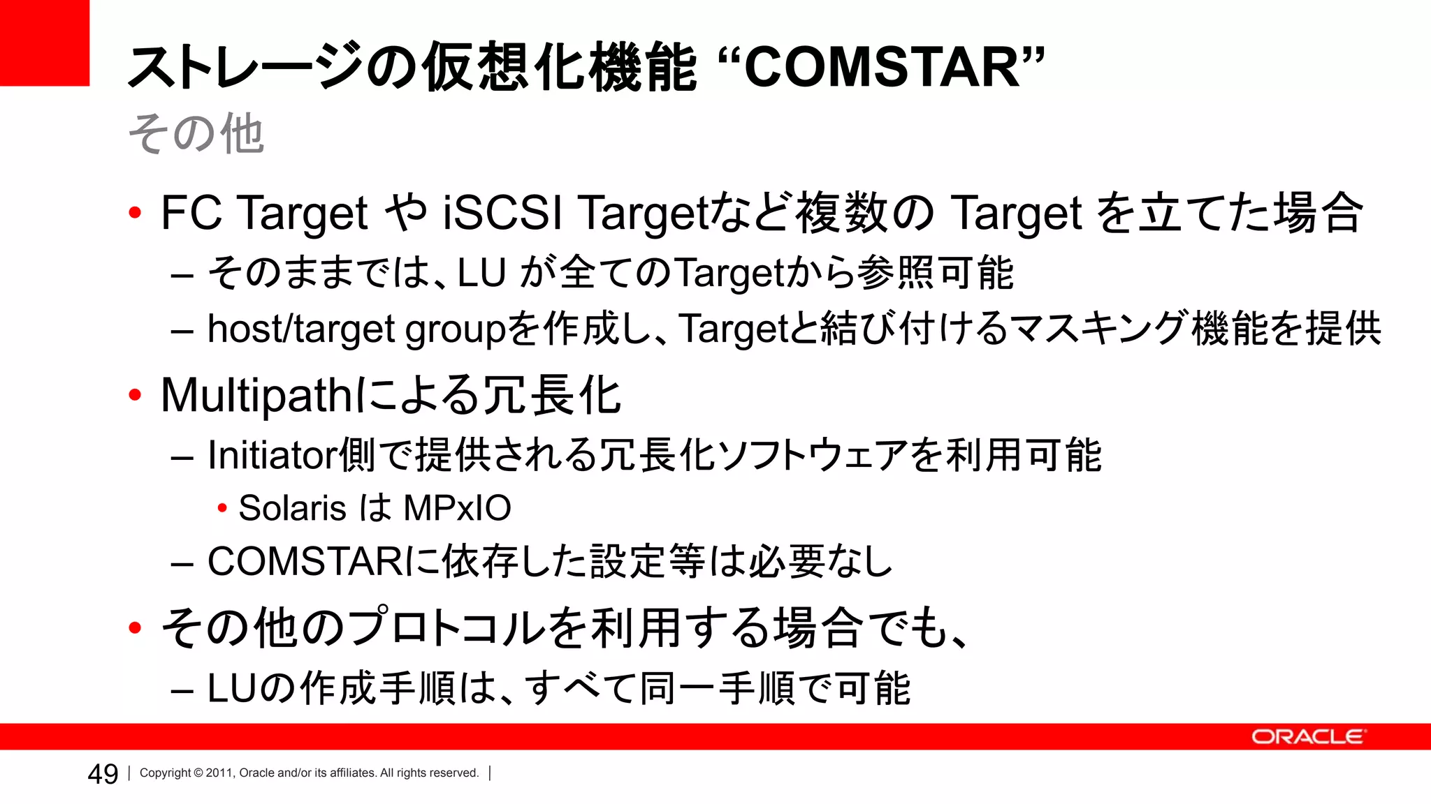 ストレージの仮想化機能 “COMSTAR”
     その他
     • FC Target や iSCSI Targetなど複数の Target を立てた場合
           – そのままでは、LU が全てのTargetから参照可能
           – host/target groupを作成し、Targetと結び付けるマスキング機能を提供
     • Multipathによる冗長化
           – Initiator側で提供される冗長化ソフトウェアを利用可能
                    • Solaris は MPxIO
           – COMSTARに依存した設定等は必要なし
     • その他のプロトコルを利用する場合でも、
           – LUの作成手順は、すべて同一手順で可能

49   Copyright © 2011, Oracle and/or its affiliates. All rights reserved.
 