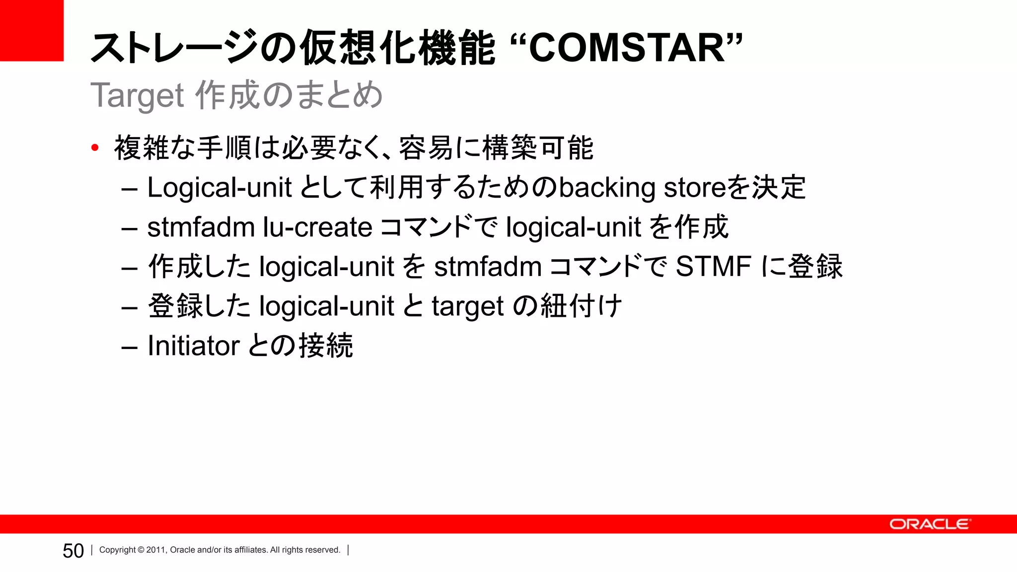 ストレージの仮想化機能 “COMSTAR”
     Target 作成のまとめ
     • 複雑な手順は必要なく、容易に構築可能
       – Logical-unit として利用するためのbacking storeを決定
       – stmfadm lu-create コマンドで logical-unit を作成
       – 作成した logical-unit を stmfadm コマンドで STMF に登録
       – 登録した logical-unit と target の紐付け
       – Initiator との接続




50   Copyright © 2011, Oracle and/or its affiliates. All rights reserved.
 
