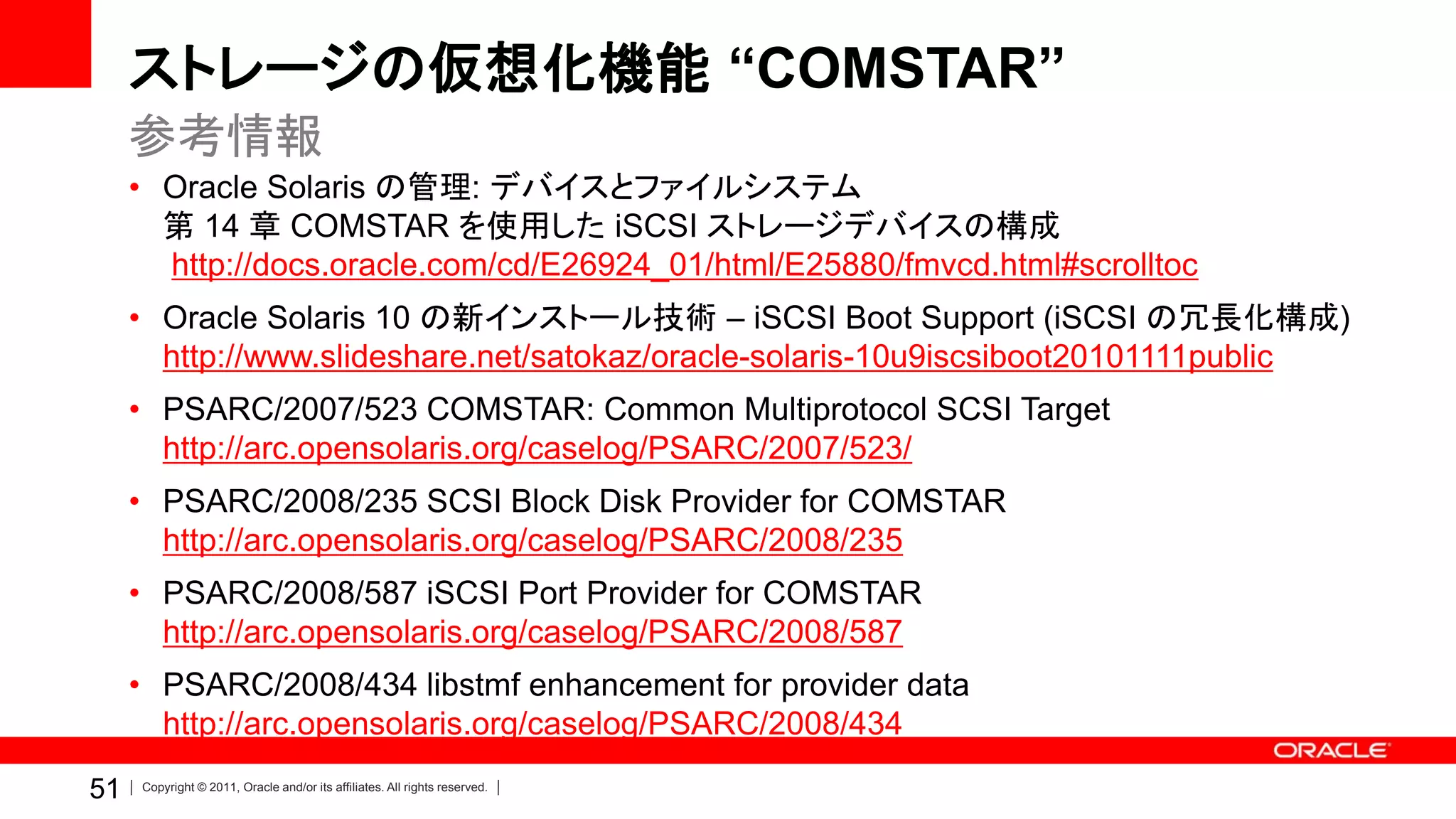 ストレージの仮想化機能 “COMSTAR”
     参考情報
     • Oracle Solaris の管理: デバイスとファイルシステム
       第 14 章 COMSTAR を使用した iSCSI ストレージデバイスの構成
       http://docs.oracle.com/cd/E26924_01/html/E25880/fmvcd.html#scrolltoc
     • Oracle Solaris 10 の新インストール技術 – iSCSI Boot Support (iSCSI の冗長化構成)
       http://www.slideshare.net/satokaz/oracle-solaris-10u9iscsiboot20101111public
     • PSARC/2007/523 COMSTAR: Common Multiprotocol SCSI Target
       http://arc.opensolaris.org/caselog/PSARC/2007/523/
     • PSARC/2008/235 SCSI Block Disk Provider for COMSTAR
       http://arc.opensolaris.org/caselog/PSARC/2008/235
     • PSARC/2008/587 iSCSI Port Provider for COMSTAR
       http://arc.opensolaris.org/caselog/PSARC/2008/587
     • PSARC/2008/434 libstmf enhancement for provider data
       http://arc.opensolaris.org/caselog/PSARC/2008/434
51   Copyright © 2011, Oracle and/or its affiliates. All rights reserved.
 