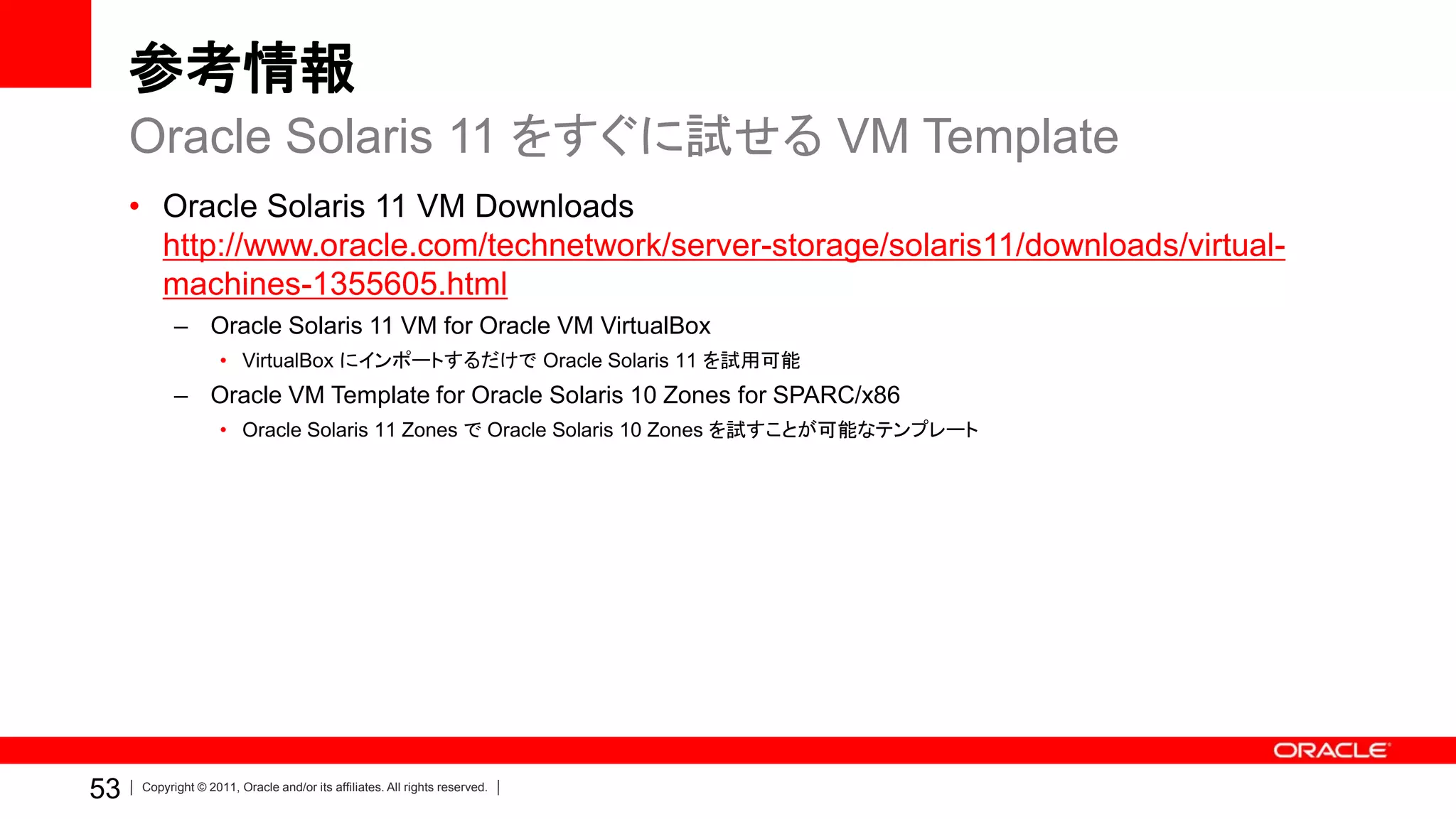 参考情報
     Oracle Solaris 11 をすぐに試せる VM Template
     • Oracle Solaris 11 VM Downloads
       http://www.oracle.com/technetwork/server-storage/solaris11/downloads/virtual-
       machines-1355605.html
           – Oracle Solaris 11 VM for Oracle VM VirtualBox
                    • VirtualBox にインポートするだけで Oracle Solaris 11 を試用可能
           – Oracle VM Template for Oracle Solaris 10 Zones for SPARC/x86
                    • Oracle Solaris 11 Zones で Oracle Solaris 10 Zones を試すことが可能なテンプレート




53   Copyright © 2011, Oracle and/or its affiliates. All rights reserved.
 