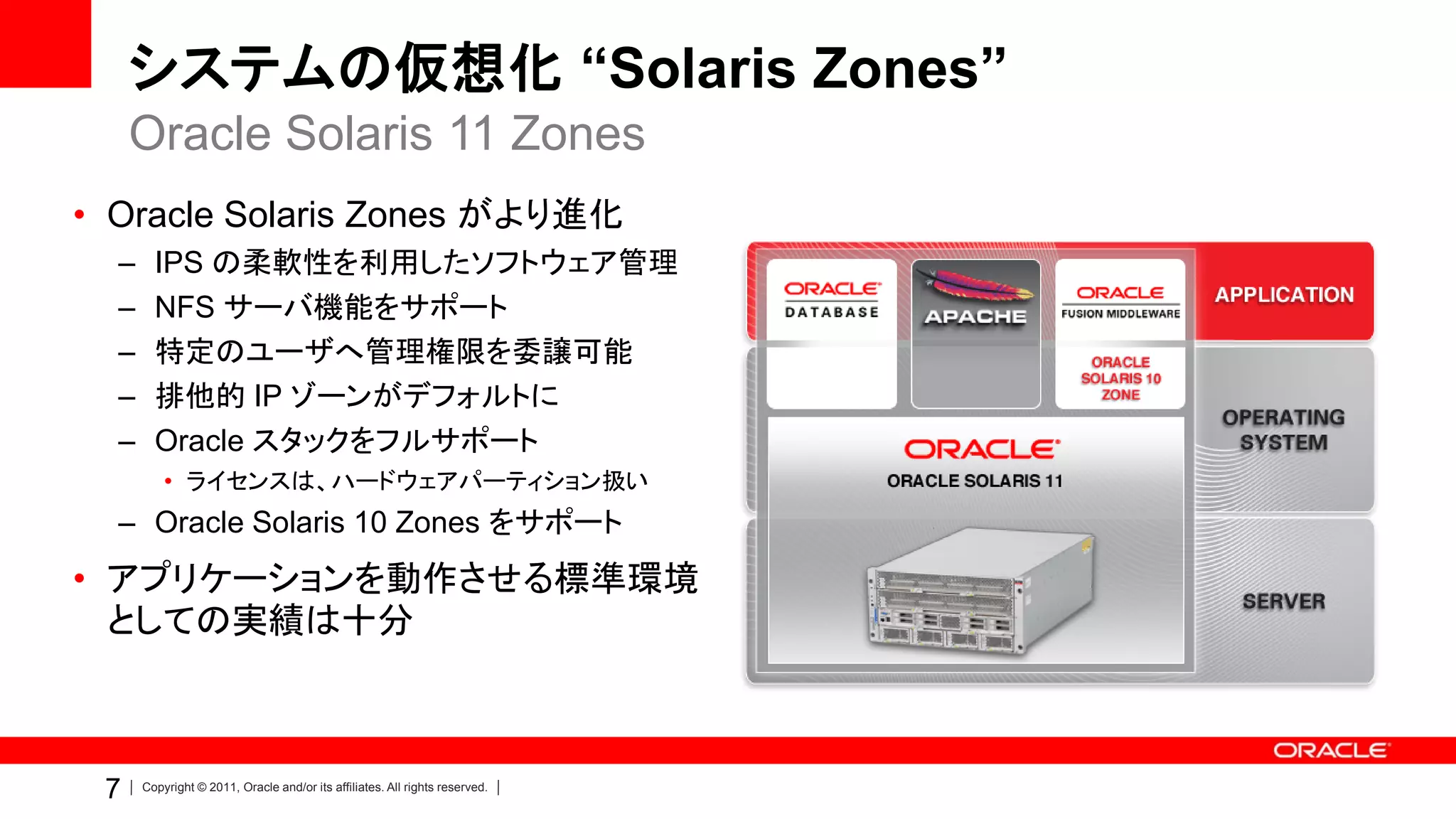 システムの仮想化 “Solaris Zones”
     Oracle Solaris 11 Zones
• Oracle Solaris Zones がより進化
  –     IPS の柔軟性を利用したソフトウェア管理
  –     NFS サーバ機能をサポート
  –     特定のユーザへ管理権限を委譲可能
  –     排他的 IP ゾーンがデフォルトに
  –     Oracle スタックをフルサポート
          • ライセンスは、ハードウェアパーティション扱い
  – Oracle Solaris 10 Zones をサポート
• アプリケーションを動作させる標準環境
  としての実績は十分



 7    Copyright © 2011, Oracle and/or its affiliates. All rights reserved.
 