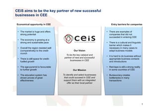 CEiS aims to be the key partner of new successful
businesses in CEE

Economical opportunity in CEE                                                 Entry barriers for companies


 • The market is huge and offers                                          • There are examples of
   strong potential                                                         companies that did not
                                                                            succeeded in entering CEE
 • The economy is growing at a
   strong and sustainable pace                                            • There is a cultural and linguistic
                                                                            barrier which makes it
 • Overall the region resisted well                                         necessary in many cases to
   (comparatively) to the credit                Our Vision                  adapt business models
   crunch
                                         To be the key catalyst and
                                                                          • It is hard to do business without
                                       partner of new and successful
 • There is still space for credit-                                         appropriate business contacts
                                            businesses in CEE
   fuelled growth                                                           and introductions

 • The age-pyramid is favourable                                          • Red-tape is still a strong reality
   to further growth                           Our Mission                  in some countries of CEE

 • The education system has           To identify and select businesses   • Bureaucracy creates
   shown proves of great               that could succeed in CEE and        bottlenecks in many
   effectiveness                       support them with an integrated      transactions
                                          offer as their local partner




                                                                                                                 1
 