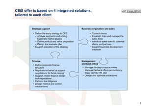 CEiS offer is based on 4 integrated solutions,                                              NOT EXHAUSTIVE
tailored to each client


          Strategy support                           Business origination and sales

          • Define the entry strategy to CEE                • Contact clients
            – Analyse segments and pricing                  • Establish, train and manage the
            – Elaborate market studies                        sales force
            – Define product and value proposition          • Introduce sales team to potential
            – Design the business plan                        clients and partners
          • Support execution of the strategy               • Support business development
                                                              initiatives




          Finance                                    Management
                                                     and back-office
          • Define corporate finance
            structure                                • Manage the day-to-day activities
          • Negotiate on behalf or support           • Manage the back office (accountancy,
            negotiations for funds raising             legal, payroll, HR, etc)
          • Support project finance design           • Design and optimize procedures
            and negotiations
          • Perform due diligence
          • Design metrics and control
            mechanisms




                                                                                                         3
 