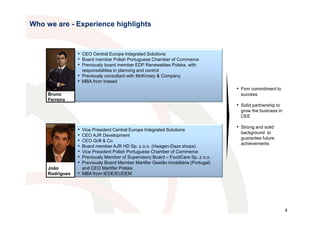 Who we are - Experience highlights



                 • CEO Central Europe Integrated Solutions
                 • Board member Polish Portuguese Chamber of Commerce
                 • Previously board member EDP Renewables Polska, with
                     responsibilities in planning and control
                 • Previously consultant with McKinsey & Company
                 • MBA from Insead
                                                                                      • Firm commitment to
     Bruno                                                                              success
     Ferreira
                                                                                      • Solid partnership to
                                                                                        grow the business in
                                                                                        CEE

                 •   Vice President Central Europe Integrated Solutions
                                                                                      • Strong and solid
                                                                                        background to
                 •   CEO AJR Development
                                                                                        guarantee future
                 •   CEO Grill & Co
                                                                                        achievements
                 •   Board member AJR HD Sp. z o.o. (Haagen-Dazs shops)
                 •   Vice President Polish Portuguese Chamber of Commerce
                 •   Previously Member of Supervisory Board – FoodCare Sp. z o.o.
                 •   Previously Board Member Martifer Gestão Imobiliária (Portugal)
     João            and CEO Martifer Polska
     Rodrigues   •   MBA from IEDE/EUDEM




                                                                                                               4
 