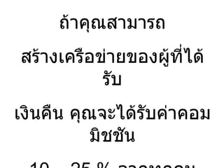 ถ้าคุณสามารถ สร้างเครือข่ายของผู้ที่ได้รับ เงินคืน คุณจะได้รับค่าคอมมิชชัน 10 – 25 %  จากทุกคน คุณจะเห็นเป็น  โอกาส  มั้ย  ? 