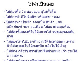 ไม่จำเป็นเลย -  ไม่ต้องตื้อ ง้อ อ้อนวอน ผู้ใดทั้งสิ้น -  ไม่ต้องทำทีไปตีสนิท เพื่อจะขายของ -  ไม่ต้องหายใจเข้า ออกเป็น สินค้า แผน ผลิตภัณฑ์ ฯลฯ จนเพื่อน ไม่อยากจะคุยด้วย ไม่ต้องซื้อของที่ไม่ได้อยากได้ จนของกองเต็มบ้าน ไม่ต้องโทรไปบอกทีมงานให้รักษายอด  ( เพราะถ้าไม่ครบจะไม่ได้ยอดทีม แล้วไม่ได้เงิน ) ไม่ต้อง กลัวว่า ดาวน์ไลน์ขึ้นตำแหน่งแล้ว รายได้เราจะลดลง ไม่ต้องเดินทาง หรือประชุม มากมาย จนเสียเวลา , สุขภาพ , งานประจำ 