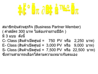 สมาชิกหุ้นส่วนธุรกิจ  ( Business Partner Member )  (  ค่าสมัคร  300  บาท ไม่ต้องจ่ายรายปีอีก  ) มี   3   แบบ  ดังนี้ C -  Class  ( สินค้าเปิดศูนย์  =   750 PV  หรือ   2,250   บาท ) E -  Class  ( สินค้าเปิดศูนย์  =  3,000 PV  หรือ   9,000   บาท ) S -  Class  ( สินค้าเปิดศูนย์  =  7,500 PV  หรือ  22,500   บาท ) ซึ่งท่านสามารถเลือกได้ตามความเหมาะกับตนเอง เริ่มก่อน ถึงเส้นชัยก่อน 