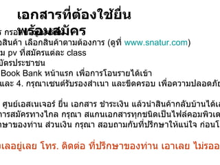 1.   ใบสมัคร กรอกข้อมูลพร้อม 2.   ใบสั่งชื้อสินค้า เลือกสินค้าตามต้องการ  ( ดูที่  www.snatur.com )  ให้ได้ตาม  pv  ที่สมัครแต่ละ  class สำเนาบัตรประชาชน  สำเนา  Book Bank  หน้าแรก เพื่อการโอนรายได้เข้า ข้อ  3.  และ  4.   กรุณาเซนต์รับรองสำเนา และขีดครอบ เพื่อความปลอดภัย -  หากไปที่ ศูนย์เอสเนเจอร์ ยื่น เอกสาร ชำระเงิน แล้วนำสินค้ากลับบ้านได้เลย -  หากเป็นการสมัครทางไกล กรุณา สแกนเอกสารทุกชนิดเป็นไฟล์คอมพิวเตอร์ แล้ว ส่ง มาที่ ที่ปรึกษาของท่าน ส่วนเงิน กรุณา สอบถามกับที่ปรึกษาให้แน่ใจ ก่อนโอนเงิน อย่ามัวลังเลอยู่เลย โทร .  ติดต่อ ที่ปรึกษาของท่าน เอาเลย ไม่รออะไรทั้งนั้น เอกสารที่ต้องใช้ยื่นพร้อมสมัคร 