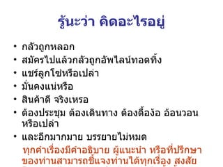 รู้นะว่า คิดอะไรอยู่ กลัวถูกหลอก สมัครไปแล้วกลัวถูกอัพไลน์ทอดทิ้ง แชร์ลูกโซ่หรือเปล่า มั่นคงแน่หรือ สินค้าดี จริงเหรอ ต้องประชุม ต้องเดินทาง ต้องตื้อง้อ อ้อนวอน  หรือเปล่า และอีกมากมาย บรรยายไม่หมด ทุกคำเรื่องมีคำอธิบาย ผู้แนะนำ หรือที่ปรึกษาของท่านสามารถชี้แจงท่านได้ทุกเรื่อง สงสัยโทรเลย .  ไม่ต้องเกรงใจ ไม่รออะไรทั้งสิ้น 