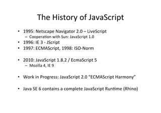 The	
  History	
  of	
  JavaScript	
  
•  1995:	
  Netscape	
  Navigator	
  2.0	
  –	
  LiveScript	
  
       –  Coopera?on	
  with	
  Sun:	
  JavaScript	
  1.0	
  
•  1996:	
  IE	
  3	
  -­‐	
  JScript	
  
•  1997:	
  ECMAScript,	
  1998:	
  ISO-­‐Norm	
  

•  2010:	
  JavaScript	
  1.8.2	
  /	
  EcmaScript	
  5	
  
       –  Mozilla	
  4,	
  IE	
  9	
  

•  Work	
  in	
  Progress:	
  JavaScript	
  2.0	
  “ECMAScript	
  Harmony”	
  

•  Java	
  SE	
  6	
  contains	
  a	
  complete	
  JavaScript	
  Run?me	
  (Rhino)	
  

	
  
 