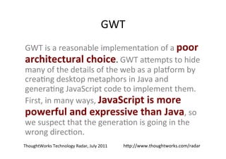 GWT	
  
GWT	
  is	
  a	
  reasonable	
  implementa?on	
  of	
  a	
  poor	
  
architectural	
  choice.	
  GWT	
  a+empts	
  to	
  hide	
  
many	
  of	
  the	
  details	
  of	
  the	
  web	
  as	
  a	
  plaeorm	
  by	
  
crea?ng	
  desktop	
  metaphors	
  in	
  Java	
  and	
  
genera?ng	
  JavaScript	
  code	
  to	
  implement	
  them.	
  
First,	
  in	
  many	
  ways,	
  JavaScript	
  is	
  more	
  
powerful	
  and	
  expressive	
  than	
  Java,	
  so	
  
we	
  suspect	
  that	
  the	
  genera?on	
  is	
  going	
  in	
  the	
  
wrong	
  direc?on.	
  	
  
ThoughtWorks	
  Technology	
  Radar,	
  July	
  2011	
     h+p://www.thoughtworks.com/radar	
  
 