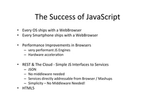 The	
  Success	
  of	
  JavaScript 	
   	
  	
  
•  Every	
  OS	
  ships	
  with	
  a	
  WebBrowser	
  
•  Every	
  Smartphone	
  ships	
  with	
  a	
  WebBrowser	
  

•  Performance	
  Improvements	
  in	
  Browsers	
  
      –  very	
  performant	
  JS	
  Engines	
  
      –  Hardware	
  accelera?on	
  

•  REST	
  &	
  The	
  Cloud	
  -­‐	
  Simple	
  JS	
  Interfaces	
  to	
  Services	
  
      –    JSON	
  
      –    No	
  middleware	
  needed	
  
      –    Services	
  directly	
  addressable	
  from	
  Browser	
  /	
  Mashups	
  
      –    Simplicity	
  –	
  No	
  Middleware	
  Needed!	
  
•  HTML5	
  
 