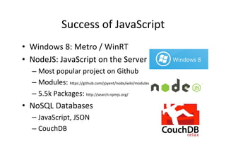 Success	
  of	
  JavaScript	
  
•  Windows	
  8:	
  Metro	
  /	
  WinRT	
  
•  NodeJS:	
  JavaScript	
  on	
  the	
  Server	
  
    –  Most	
  popular	
  project	
  on	
  Github	
  
    –  Modules:	
  h+ps://github.com/joyent/node/wiki/modules	
  
    –  5.5k	
  Packages:	
  h+p://search.npmjs.org/	
  
•  NoSQL	
  Databases	
  
    –  JavaScript,	
  JSON	
  
    –  CouchDB	
  
 