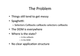 The	
  Problem	
  
•  Things	
  s?ll	
  tend	
  to	
  get	
  messy	
  
•  Spaghej:	
  
    –  Selectors	
  Callbacks	
  callbacks	
  selectors	
  callbacks	
  
•  The	
  DOM	
  is	
  everywhere	
  
•  Where	
  is	
  the	
  state?	
  
             –  In	
  the	
  callbacks	
  
             –  In	
  the	
  DOM	
  

•  No	
  clear	
  applica?on	
  structure	
  
 