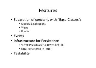 Features	
  
•  Separa?on	
  of	
  concerns	
  with	
  “Base-­‐Classes”:	
  
       •  Models	
  &	
  Collec?ons	
  
       •  Views	
  
       •  Router	
  
•  Events	
  
•  Infrastructure	
  for	
  Persistence	
  	
  
       •  “HTTP-­‐Persistence”	
  -­‐>	
  RESTful	
  CRUD	
  
       •  Local	
  Persistence	
  (HTML5)	
  
•  Testability	
  
 