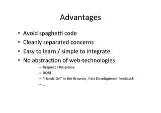 Advantages	
  
•    Avoid	
  spaghej	
  code	
  
•    Cleanly	
  separated	
  concerns	
  
•    Easy	
  to	
  learn	
  /	
  simple	
  to	
  integrate	
  
•    No	
  abstrac?on	
  of	
  web-­‐technologies	
  
              –  Request	
  /	
  Response	
  
              –  DOM	
  
              –  “Hands-­‐On”	
  in	
  the	
  Browser,	
  Fast	
  Development	
  Feedback	
  
              –  …	
  
 