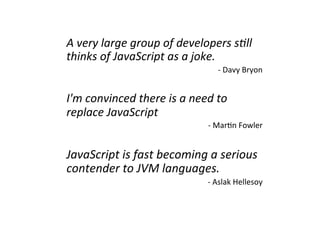A	
  very	
  large	
  group	
  of	
  developers	
  s0ll	
  
thinks	
  of	
  JavaScript	
  as	
  a	
  joke.	
  
                                                   -­‐	
  Davy	
  Bryon	
  


I'm	
  convinced	
  there	
  is	
  a	
  need	
  to	
  
replace	
  JavaScript	
  
                                              -­‐	
  Mar?n	
  Fowler	
  


JavaScript	
  is	
  fast	
  becoming	
  a	
  serious	
  
contender	
  to	
  JVM	
  languages.	
  
                                              -­‐	
  Aslak	
  Hellesoy	
  
 