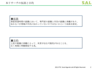 本リサーチの仮説と目的




 ■仮説
 津波到達時間の認識において、専門家の認識と市民の認識に乖離があり、
 伝わるべき情報が市民に伝わっていないのではないかという仮説を設定。




 ■目的
 上記の認識の乖離によって、死者が出る可能性があることを、
 広く地域に問題提起する為。




                      2011 ETIC. Social Agenda Lab All Rights Reserved.   2
 
