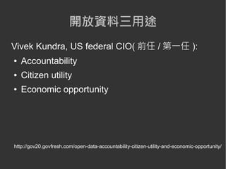 開放資料三用途
Vivek Kundra, US federal CIO( 前任 / 第一任 ):
●   Accountability
●   Citizen utility
●   Economic opportunity




http://gov20.govfresh.com/open-data-accountability-citizen-utility-and-economic-opportunity/
 
