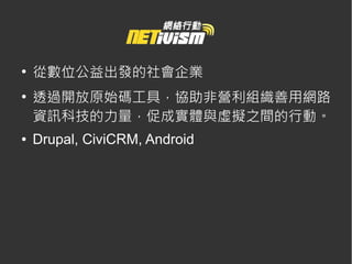 ●
    從數位公益出發的社會企業
●
    透過開放原始碼工具，協助非營利組織善用網路
    資訊科技的力量，促成實體與虛擬之間的行動。
●   Drupal, CiviCRM, Android
 