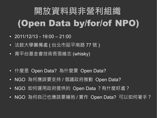 開放資料與非營利組織
     (Open Data by/for/of NPO)
●   2011/12/13 - 19:00 – 21:00
●
    法鼓大學籌備處 ( 台北市延平南路 77 號 )
●
    青平台基金會技術長張維志 (whisky)


●
    什麼是 Open Data? 為什麼要 Open Data?
●
    NGO 為何應該要支持 / 倡議政府推動 Open Data?
●
    NGO 如何運用政府提供的 Open Data ？有什麼好處？
●
    NGO 為何自己也應該要擁抱 / 實作 Open Data? 可以如何著手？
 