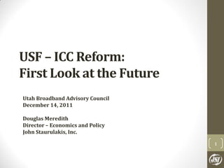 USF – ICC Reform:
First Look at the Future
Utah Broadband Advisory Council
December 14, 2011

Douglas Meredith
Director – Economics and Policy
John Staurulakis, Inc.

                                  1
 