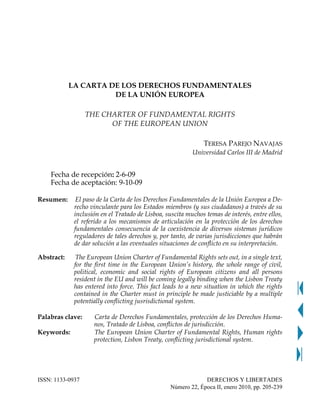 LA CARTA DE LOS DERECHOS FUNDAMENTALES
                      DE LA UNIÓN EUROPEA

                  THE CHARTER OF FUNDAMENTAL RIGHTS
                        OF THE EUROPEAN UNION

                                                              TERESA PAREJO NAVAJAS
                                                          Universidad Carlos III de Madrid


    Fecha de recepción: 2-6-09
    Fecha de aceptación: 9-10-09

Resumen:      El paso de la Carta de los Derechos Fundamentales de la Unión Europea a De-
             recho vinculante para los Estados miembros (y sus ciudadanos) a través de su
             inclusión en el Tratado de Lisboa, suscita muchos temas de interés, entre ellos,
             el referido a los mecanismos de articulación en la protección de los derechos
             fundamentales consecuencia de la coexistencia de diversos sistemas jurídicos
             reguladores de tales derechos y, por tanto, de varias jurisdicciones que habrán
             de dar solución a las eventuales situaciones de conflicto en su interpretación.

Abstract:     The European Union Charter of Fundamental Rights sets out, in a single text,
             for the first time in the European Union’s history, the whole range of civil,
             political, economic and social rights of European citizens and all persons
             resident in the EU and will be coming legally binding when the Lisbon Treaty
             has entered into force. This fact leads to a new situation in which the rights
             contained in the Charter must in principle be made justiciable by a multiple
             potentially conflicting jusrisdictional system.

Palabras clave:     Carta de Derechos Fundamentales, protección de los Derechos Huma-
                    nos, Tratado de Lisboa, conflictos de jurisdicción.
Keywords:           The European Union Charter of Fundamental Rights, Human rights
                    protection, Lisbon Treaty, conflicting jurisdictional system.




ISSN: 1133-0937                                               DERECHOS Y LIBERTADES
                                                 Número 22, Época II, enero 2010, pp. 205-239
 