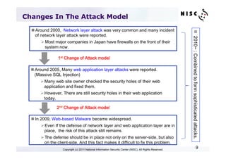 Changes In The Attack Model
  n Around 2000, Network layer attack was very common and many incident




                                                                                                          n  2010~ : Combined to form sophisticated attacks.	
     of network layer attack were reported.
       Ø Most major companies in Japan have firewalls on the front of their
          system now.

                1st Change of Attack model	

  n Around 2005, Many web application layer attacks were reported.
     (Massive SQL Injection)
      Ø Many web site owner checked the security holes of their web
         application and fixed them.
      Ø However, There are still security holes in their web application
         today.

                2nd Change of Attack model	

  n In 2009, Web-based Malware became widespread.
       Ø Even If the defense of network layer and web application layer are in
          place, the risk of this attack still remains.
       Ø The defense should be in place not only on the server-side, but also
          on the client-side. And this fact makes it difficult to fix this problem.
                   Copyright (c) 2011 National Information Security Center (NISC). All Rights Reserved.
                                                                                                                                     9
 