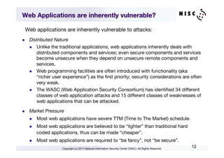 Web Applications are inherently vulnerable?

  Web applications are inherently vulnerable to attacks:
l    Distributed Nature
      l  Unlike the traditional applications, web applications inherently deals with
          distributed components and services; even secure components and services
          become unsecure when they depend on unsecure remote components and
          services.
      l  Web programming facilities are often introduced with functionality (aka
          “richer user experience”) as the ﬁrst priority; security considerations are often
          very weak.
      l  The WASC (Web Application Security Consortium) has identiﬁed 34 different
          classes of web application attacks and 15 different classes of weaknesses of
          web applications that can be attacked.

l    Market Pressure
      l    Most web applications have severe TTM (Time to The Market) schedule.
      l    Most web applications are believed to be “lighter” than traditional hard
            coded applications, thus can be made “cheaper”.
      l    Most web applications are required to “be fancy”, not “be secure”.
                        Copyright (c) 2011 National Information Security Center (NISC). All Rights Reserved.
                                                                                                               12
 